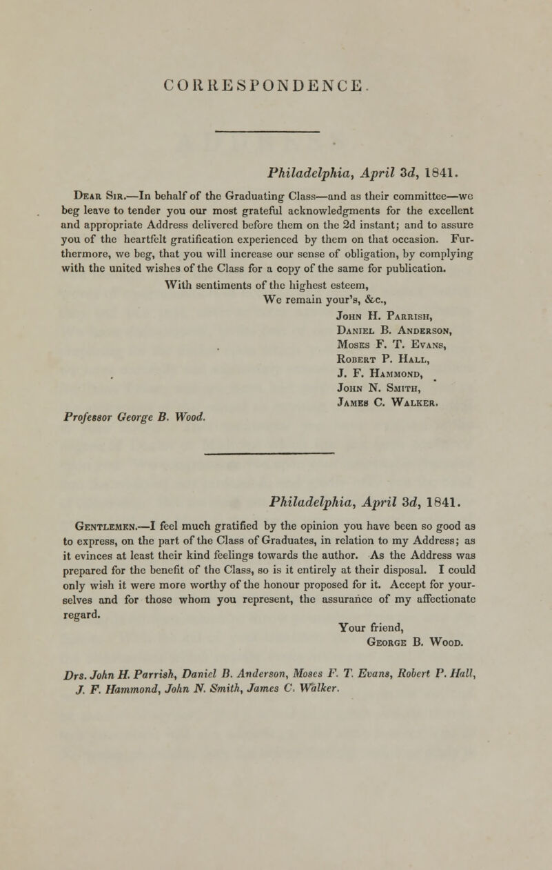 CORRESPONDENCE Philadelphia, April 3d, 1841. Dear Sir.—In behalf of the Graduating Class—and as their committee—we beg leave to tender you our most grateful acknowledgments for the excellent and appropriate Address delivered before them on the 2d instant; and to assure you of the heartfelt gratification experienced by them on that occasion. Fur- thermore, we beg, that you will increase our sense of obligation, by complying with the united wishes of the Class for a copy of the same for publication. With sentiments of the highest esteem, We remain your's, &c, John H. Parrish, Daniel B. Anderson, Moses F. T. Evans, Robert P. Hall, J. F. Hammond, John N. Smith, James C. Walker. Professor George B. Wood. Philadelphia, April 3d, 1841. Gentlemen.—I feel much gratified by the opinion you have been so good as to express, on the part of the Class of Graduates, in relation to my Address; as it evinces at least their kind feelings towards the author. As the Address was prepared for the benefit of the Class, so is it entirely at their disposal. I could only wish it were more worthy of the honour proposed for it. Accept for your- selves and for those whom you represent, the assurance of my affectionate regard. Your friend, George B. Wood. Drs. John H. Parrish, Daniel B. Anderson, Moses F. T. Evans, Robert P. Hall, J. F. Hammond, John N. Smith, James C, Walker.