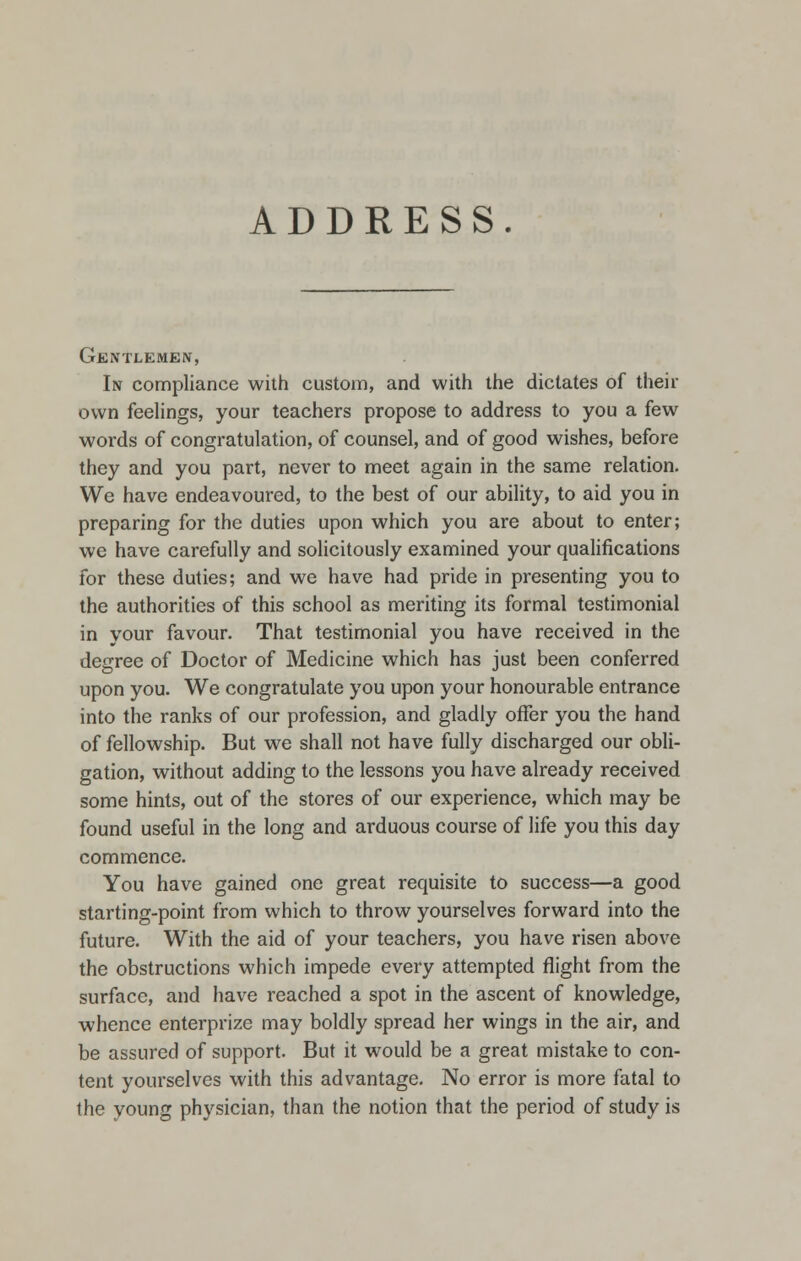 ADDRESS. Gentlemen, In compliance with custom, and with the dictates of their own feelings, your teachers propose to address to you a few words of congratulation, of counsel, and of good wishes, before they and you part, never to meet again in the same relation. We have endeavoured, to the best of our ability, to aid you in preparing for the duties upon which you are about to enter; we have carefully and solicitously examined your qualifications for these duties; and we have had pride in presenting you to the authorities of this school as meriting its formal testimonial in your favour. That testimonial you have received in the degree of Doctor of Medicine which has just been conferred upon you. We congratulate you upon your honourable entrance into the ranks of our profession, and gladly offer you the hand of fellowship. But we shall not have fully discharged our obli- gation, without adding to the lessons you have already received some hints, out of the stores of our experience, which may be found useful in the long and arduous course of life you this day commence. You have gained one great requisite to success—a good starting-point from which to throw yourselves forward into the future. With the aid of your teachers, you have risen above the obstructions which impede every attempted flight from the surface, and have reached a spot in the ascent of knowledge, whence enterprize may boldly spread her wings in the air, and be assured of support. But it would be a great mistake to con- tent yourselves with this advantage. No error is more fatal to the young physician, than the notion that the period of study is