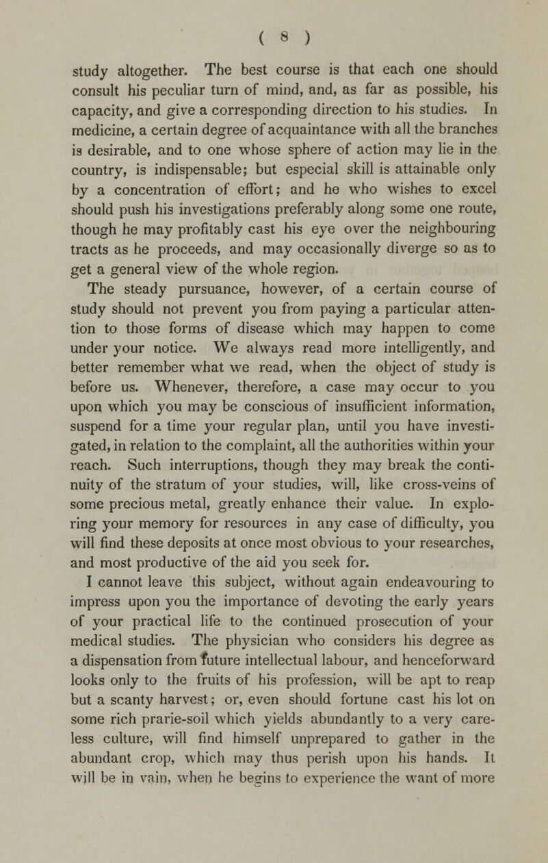 study altogether. The best course is that each one should consult his peculiar turn of mind, and, as far as possible, his capacity, and give a corresponding direction to his studies. In medicine, a certain degree of acquaintance with all the branches is desirable, and to one whose sphere of action may lie in the country, is indispensable; but especial skill is attainable only by a concentration of effort; and he who wishes to excel should push his investigations preferably along some one route, though he may profitably cast his eye over the neighbouring tracts as he proceeds, and may occasionally diverge so as to get a general view of the whole region. The steady pursuance, however, of a certain course of study should not prevent you from paying a particular atten- tion to those forms of disease which may happen to come under your notice. We always read more intelligently, and better remember what we read, when the object of study is before us. Whenever, therefore, a case may occur to you upon which you may be conscious of insufficient information, suspend for a time your regular plan, until you have investi- gated, in relation to the complaint, all the authorities within your reach. Such interruptions, though they may break the conti- nuity of the stratum of your studies, will, like cross-veins of some precious metal, greatly enhance their value. In explo- ring your memory for resources in any case of difficulty, you will find these deposits at once most obvious to your researches, and most productive of the aid you seek for. I cannot leave this subject, without again endeavouring to impress upon you the importance of devoting the early years of your practical life to the continued prosecution of your medical studies. The physician who considers his degree as a dispensation from future intellectual labour, and henceforward looks only to the fruits of his profession, will be apt to reap but a scanty harvest; or, even should fortune cast his lot on some rich prarie-soil which yields abundantly to a very care- less culture, will find himself unprepared to gather in the abundant crop, which may thus perish upon his hands. It will be in vain, when he begins to experience the want of more