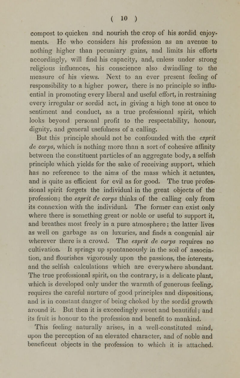 compost to quicken and nourish the crop of his sordid enjoy- ments. He who considers his profession as an avenue to nothing higher than pecuniary gains, and limits his efforts accordingly, will find his capacity, and, unless under strong religious influences, his conscience also dwindling to the measure of his views. Next to an ever present feeling of responsibility to a higher power, there is no principle so influ- ential in promoting every liberal and useful effort, in restraining every irregular or sordid act, in giving a high tone at once to sentiment and conduct, as a true professional spirit, which looks beyond personal profit to the respectability, honour, dignity, and general usefulness of a calling. But this principle should not be confounded with the esprit de corps, which is nothing more than a sort of cohesive affinity between the constituent particles of an aggregate body, a selfish principle which yields for the sake of receiving support, which has no reference to the aims of the mass which it actuates, and is quite as efficient for evil as for good. The true profes- sional spirit forgets the individual in the great objects of the profession; the esprit de corps thinks of the calling only from its connexion with the individual. The former can exist only where there is something great or noble or useful to support it, and breathes most freely in a pure atmosphere; the latter lives as well on garbage as on luxuries, and finds a congenial air wherever there is a crowd. The esprit de corps requires no cultivation. It springs up spontaneously in the soil of associa- tion, and flourishes vigorously upon the passions, the interests, and the selfish calculations which are everywhere abundant. The true professional spirit, on the contrary, is a delicate plant, which is developed only under the warmth of generous feeling, requires the careful nurture of good principles and dispositions, and is in constant danger of being choked by the sordid growth around it. But then it is exceedingly sweet and beautiful; and its fruit is honour to the profession and benefit to mankind. This feeling naturally arises, in a well-constituted mind, upon the perception of an elevated character, and of noble and beneficent objects in the profession to which it is attached.