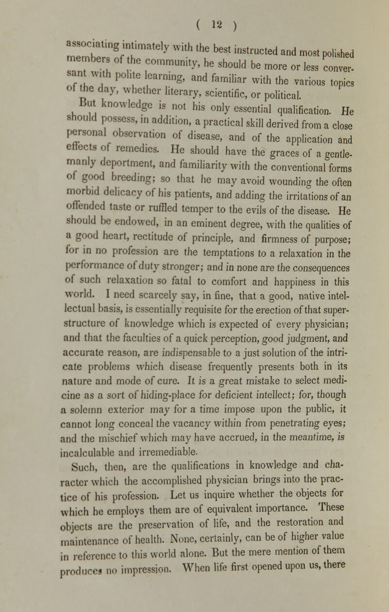 associating intimately with the best instructed and most polished members of the community, he should be more or less conver- sant with polite learning, and familiar with the various topics of the day, whether literary, scientific, or political. But knowledge is not his only essential qualification. He should possess, in addition, a practical skill derived from a close personal observation of disease, and of the application and effects of remedies. He should have the graces of a gentle- manly deportment, and familiarity with the conventional forms of good breeding; so that he may avoid wounding the often morbid delicacy of his patients, and adding the irritations of an offended taste or ruffled temper to the evils of the disease. He should be endowed, in an eminent degree, with the qualities of a good heart, rectitude of principle, and firmness of purpose; for in no profession are the temptations to a relaxation in the performance of duty stronger; and in none are the consequences of such relaxation so fatal to comfort and happiness in this world. I need scarcely say, in fine, that a good, native intel- lectual basis, is essentially requisite for the erection of that super- structure of knowledge which is expected of every physician; and that the faculties of a quick perception, good judgment, and accurate reason, are indispensable to a just solution of the intri- cate problems which disease frequently presents both in its nature and mode of cure. It is a great mistake to select medi- cine as a sort of hiding-place for deficient intellect; for, though a solemn exterior may for a time impose upon the public, it cannot long conceal the vacancy within from penetrating eyes; and the mischief which may have accrued, in the meantime, is incalculable and irremediable. Such, then, are the qualifications in knowledge and cha- racter which the accomplished physician brings into the prac- tice of his profession. Let us inquire whether the objects for which he employs them are of equivalent, importance. These objects are the preservation of life, and the restoration and maintenance of health. None, certainly, can be of higher value in reference to this world alone. But the mere mention of them produce! no impression. When life first opened upon us, there