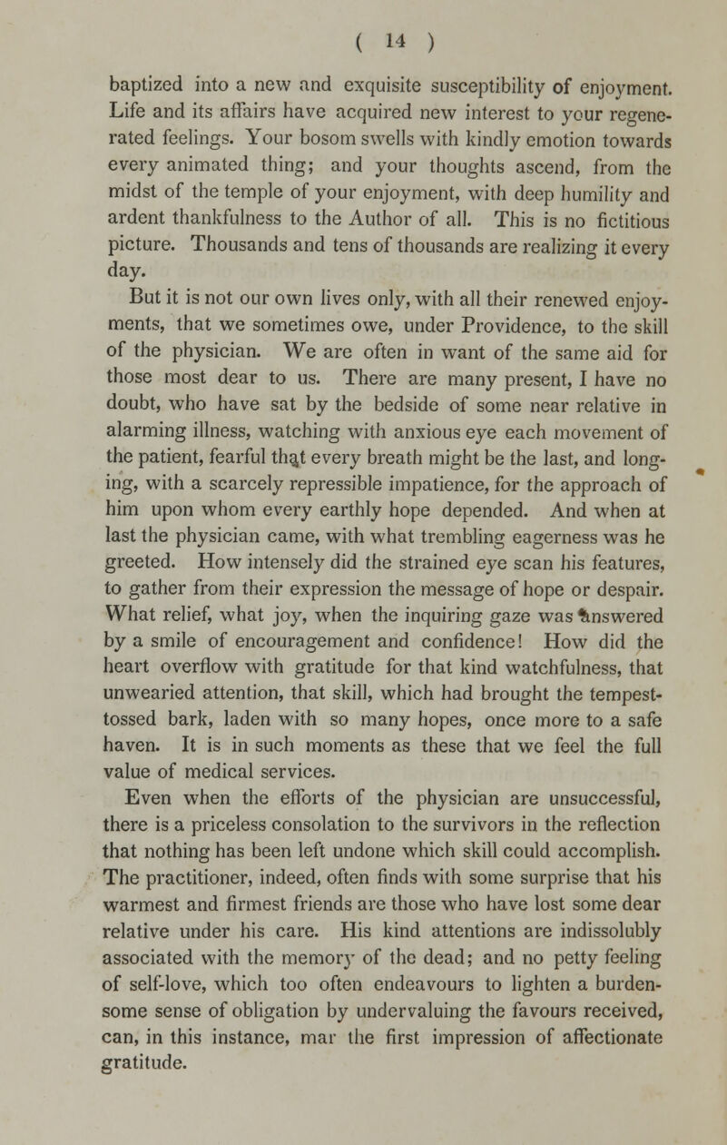 baptized into a new and exquisite susceptibility of enjoyment. Life and its affairs have acquired new interest to your regene- rated feelings. Your bosom swells with kindly emotion towards every animated thing; and your thoughts ascend, from the midst of the temple of your enjoyment, with deep humility and ardent thankfulness to the Author of all. This is no fictitious picture. Thousands and tens of thousands are realizing it every day. But it is not our own lives only, with all their renewed enjoy- ments, that we sometimes owe, under Providence, to the skill of the physician. We are often in want of the same aid for those most dear to us. There are many present, I have no doubt, who have sat by the bedside of some near relative in alarming illness, watching with anxious eye each movement of the patient, fearful th^t every breath might be the last, and long- ing, with a scarcely repressible impatience, for the approach of him upon whom every earthly hope depended. And when at last the physician came, with what trembling eagerness was he greeted. How intensely did the strained eye scan his features, to gather from their expression the message of hope or despair. What relief, what joy, when the inquiring gaze was Answered by a smile of encouragement and confidence! How did the heart overflow with gratitude for that kind watchfulness, that unwearied attention, that skill, which had brought the tempest- tossed bark, laden with so many hopes, once more to a safe haven. It is in such moments as these that we feel the full value of medical services. Even when the efforts of the physician are unsuccessful, there is a priceless consolation to the survivors in the reflection that nothing has been left undone which skill could accomplish. The practitioner, indeed, often finds with some surprise that his warmest and firmest friends are those who have lost some dear relative under his care. His kind attentions are indissolubly associated with the memor}' of the dead; and no petty feeling of self-love, which too often endeavours to lighten a burden- some sense of obligation by undervaluing the favours received, can, in this instance, mar the first impression of affectionate gratitude.