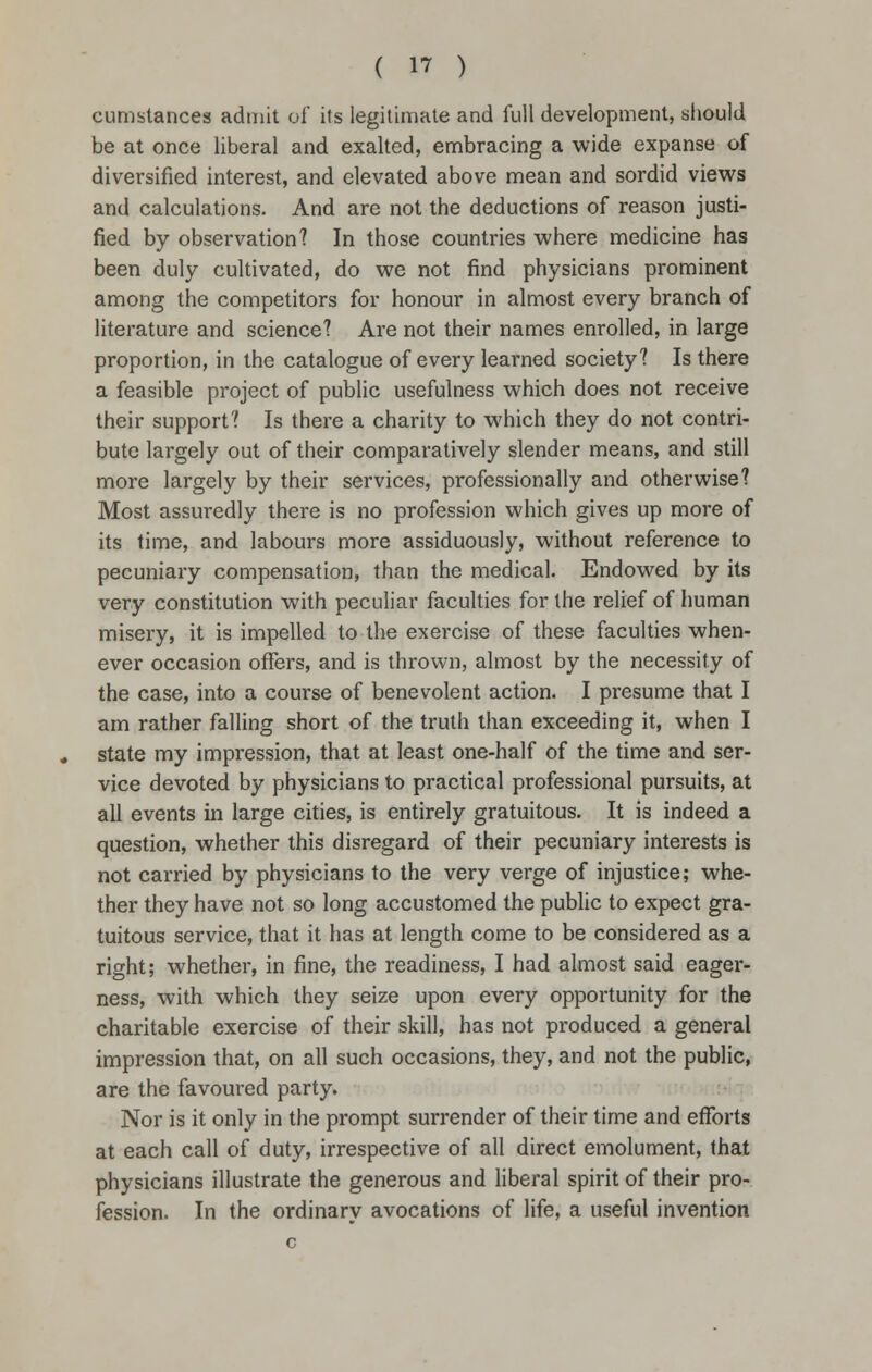 cumstances admit of its legitimate and full development, should be at once liberal and exalted, embracing a wide expanse of diversified interest, and elevated above mean and sordid views and calculations. And are not the deductions of reason justi- fied by observation? In those countries where medicine has been duly cultivated, do we not find physicians prominent among the competitors for honour in almost every branch of literature and science? Are not their names enrolled, in large proportion, in the catalogue of every learned society? Is there a feasible project of public usefulness which does not receive their support? Is there a charity to which they do not contri- bute largely out of their comparatively slender means, and still more largely by their services, professionally and otherwise? Most assuredly there is no profession which gives up more of its time, and labours more assiduously, without reference to pecuniary compensation, than the medical. Endowed by its very constitution with peculiar faculties for the relief of human misery, it is impelled to the exercise of these faculties when- ever occasion offers, and is thrown, almost by the necessity of the case, into a course of benevolent action. I presume that I am rather falling short of the truth than exceeding it, when I state my impression, that at least one-half of the time and ser- vice devoted by physicians to practical professional pursuits, at all events in large cities, is entirely gratuitous. It is indeed a question, whether this disregard of their pecuniary interests is not carried by physicians to the very verge of injustice; whe- ther they have not so long accustomed the public to expect gra- tuitous service, that it has at length come to be considered as a right; whether, in fine, the readiness, I had almost said eager- ness, with which they seize upon every opportunity for the charitable exercise of their skill, has not produced a general impression that, on all such occasions, they, and not the public, are the favoured party. Nor is it only in the prompt surrender of their time and efforts at each call of duty, irrespective of all direct emolument, that physicians illustrate the generous and liberal spirit of their pro- fession. In the ordinarv avocations of life, a useful invention