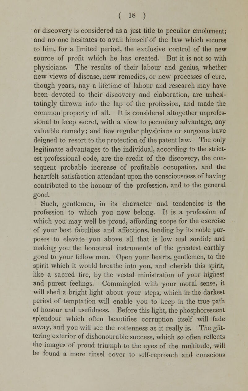 or discovery is considered as a just title to peculiar emolument; and no one hesitates to avail himself of the law which secures to him, for a limited period, the exclusive control of the new source of profit which he has created. But it is not so with physicians. The results of their labour and genius, whether new views of disease, new remedies, or new processes of cure, though years, nay a lifetime of labour and research may have been devoted to their discovery and elaboration, are unhesi- tatingly thrown into the lap of the profession, and made the common property of all. It is considered altogether unprofes- sional to keep secret, with a view to pecuniary advantage, any valuable remedy; and few regular physicians or surgeons have deigned to resort to the protection of the patent law. The only legitimate advantages to the individual, according to the strict- est professional code, are the credit of the discovery, the con- sequent probable increase of profitable occupation, and the heartfelt satisfaction attendant upon the consciousness of having contributed to the honour of the profession, and to the general good. Such, gentlemen, in its character and tendencies is the profession to which you now belong. It is a profession of which you may well be proud, affording scope for the exercise of your best faculties and affections, tending by its noble pur- poses to elevate you above all that is low and sordid; and making you the honoured instruments of the greatest earthly good to your fellow men. Open your hearts, gentlemen, to the spirit which it would breathe into you, and cherish this spirit, like a sacred fire, by the vestal ministration of your highest and purest feelings. Commingled with your moral sense, it will shed a bright light about your steps, which in the darkest period of temptation will enable you to keep in the true path of honour and usefulness. Before this light, the phosphorescent splendour which often beautifies corruption itself will fade away, and you will see the rottenness as it really is. The glit- tering exterior of dishonourable success, which so often reflects the images of proud triumph to the eyes of the multitude, will be found a mere tinsel cover to self-reproach and conscious
