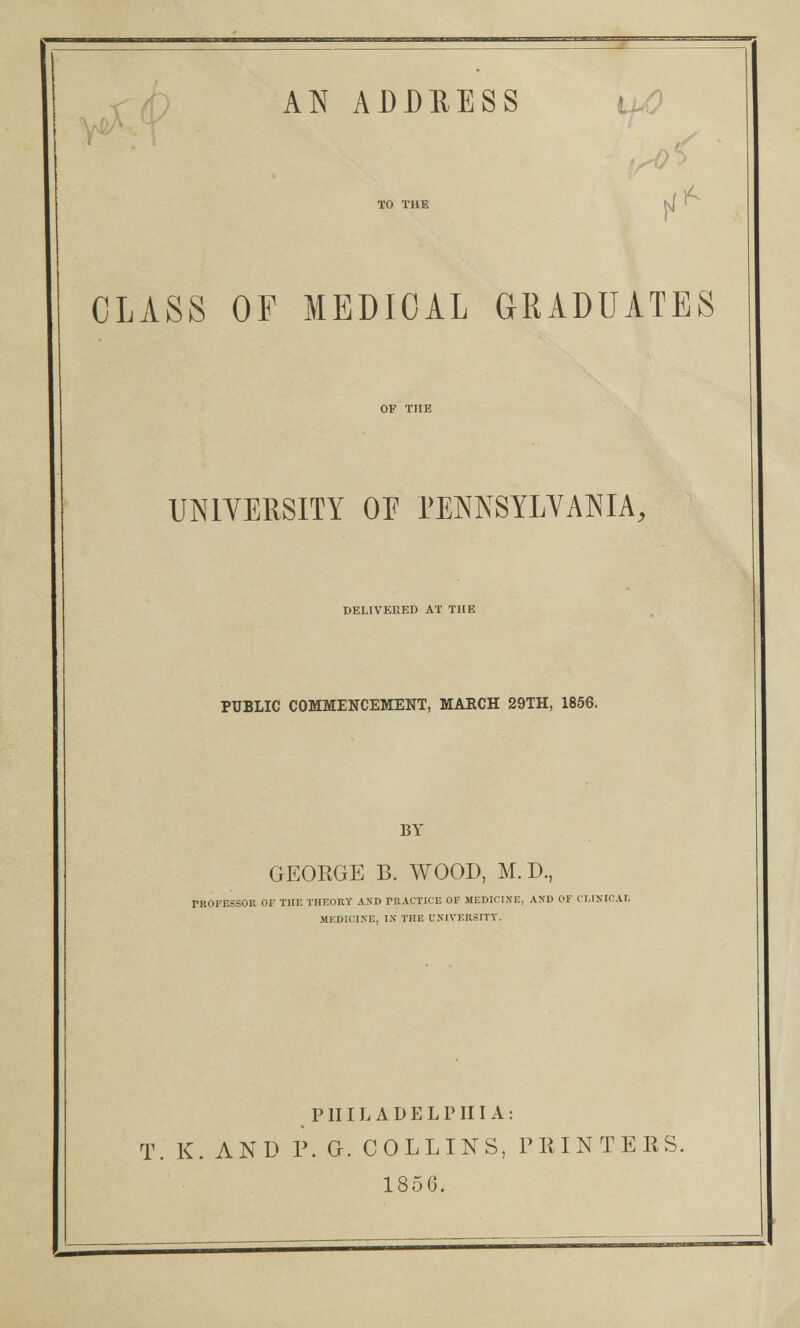 AN ADDRESS TO THE j\( l CLASS OF MEDICAL GRADUATES UNIVERSITY OE PENNSYLVANIA, DELIVERED AT THE PUBLIC COMMENCEMENT, MAECH 29TH, 1856. BY GEORGE B. WOOD, M.D., PROFESSOR OF THE THEORY AND PRACTICE OF MEDICINE, ANT) OF CLISICAI, MEDICINE, IN THE UNIVERSITY. PHILADELPHIA: T. K. AND P. G. COLLINS, PEINTEES. 1856.