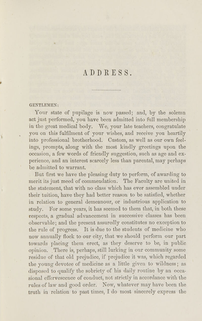 ADDHESS GENTLEMEN: Your state of pupilage is now passed; and, by the solemn act just performed, you have been admitted into full membership in the great medical body. We, your late teachers, congratulate you on this fulfilment of your wishes, and receive you heartily into professional brotherhood. Custom, as well as our own feel- ings, prompts, along with the most kindly greetings upon the occasion, a few words of friendly suggestion, such as age and ex- perience, and an interest scarcely less than parental, may perhaps be admitted to warrant. But first we have the pleasing duty to perform, of awarding to merit its just meed of commendation. The Faculty are united in the statement, that with no class which has ever assembled under their tuition, have they had better reason to be satisfied, whether in relation to general demeanour, or industrious application to study. For some years, it has seemed to them that, in both these respects, a gradual advancement in successive classes has been observable; and the present assuredly constitutes no exception to the rule of progress. It is due to the students of medicine who now annually flock to our city, that we should perform our part towards placing them erect, as they deserve to be, in public opinion. There is, perhaps, still lurking in our community some residue of that old prejudice, if prejudice it was, which regarded the young devotee of medicine as a little given to wildness; as disposed to qualify the sobriety of his daily routine by an occa- sional effervescence of conduct, not strictly in accordance with the rules of law and good order. Now, whatever may have been the truth in relation to past times, I do most sincerely express the