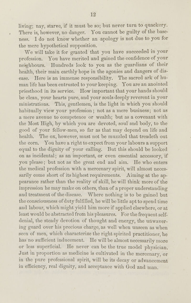 living; nay, starve, if it must be so; but never turn to quackery. There is, however, no danger. You cannot be guilty of the base- ness. I do not know whether an apology is not due to you for the mere hypothetical supposition. We will take it for granted that you have succeeded in your profession. You have merited and gained the confidence of your neighbours. Hundreds look to you as the guardians of their health, their main earthly hope in the agonies and dangers of dis- ease. Here is an immense responsibility. The sacred ark of hu- man life has been entrusted to your keeping. You are an anointed priesthood in its service. How important that your hands should be clean, your hearts pure, and your souls deeply reverent in your ministrations. This, gentlemen, is the light in which you should habitually view your profession; not as a mere business; not as a mere avenue to competence or wealth; but as a covenant with the Most High, by which you are devoted, soul and body, to the good of your fellow-men, so far as that may depend on life and health. The ox, however, must not be muzzled that treadeth out the corn. You have a right to expect from your labours a support equal to the dignity of your calling. But this should be looked on as incidental; as an important, or even essential accessory, if you please; but not as the great end and aim. He who enters the medical profession with a mercenary spirit, will almost neces- sarily come short of its highest requirements. Aiming at the ap- pearance rather than the reality of skill, he will think more of the impression he may make on others, than of a proper understanding and treatment of the disease. Where nothing is to be gained but the consciousness of duty fulfilled, he will be little apt to spend time and labour, which might yield him more if applied elsewhere, or at least would be abstracted from his pleasures. For the frequent self- denial, the steady devotion of thought and energy, the unwaver- ing guard over his precious charge, as well when unseen as when seen of men, which characterize the right spirited practitioner, he has no sufficient inducement. He will be almost necessarily more or less superficial. He never can be the true model physician. Just in proportion as medicine is cultivated in the mercenary, or in the pure professional spirit, will be its decay or advancement in efficiency, real dignity, and acceptance with God and man.