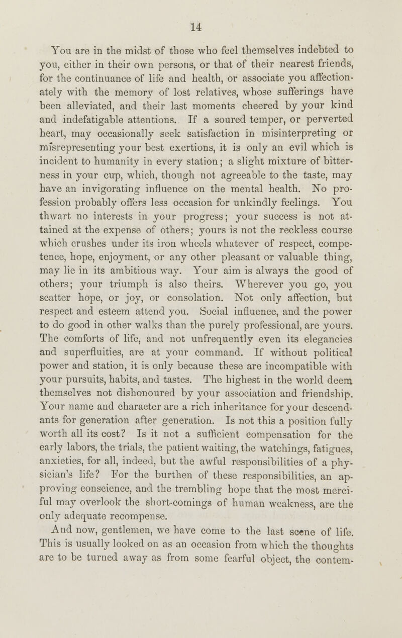 You are in the midst of those who feel themselves indebted to you, either in their own persons, or that of their nearest friends, for the continuance of life and health, or associate you affection- ately with the memory of lost relatives, whose sufferings have been alleviated, and their last moments cheered by your kind and indefatigable attentions. If a soured temper, or perverted heart, may occasionally seek satisfaction in misinterpreting or misrepresenting your best exertions, it is only an evil which is incident to humanity in every station; a slight mixture of bitter- ness in your cup, which, though not agreeable to the taste, may have an invigorating influence on the mental health. No pro- fession probably offers less occasion for unkindly feelings. You thwart no interests in your progress; your success is not at- tained at the expense of others; yours is not the reckless course which crushes under its iron wheels whatever of respect, compe- tence, hope, enjoyment, or any other pleasant or valuable thing, may lie in its ambitious way. Your aim is always the good of others; your triumph is also theirs. Wherever you go, you scatter hope, or joy, or consolation. Not only affection, but respect and esteem attend you. Social influence, and the power to do good in other walks than the purely professional, are yours. The comforts of life, and not unfrequently even its elegancies and superfluities, are at your command. If without political power and station, it is only because these are incompatible with your pursuits, habits, and tastes. The highest in the world deem themselves not dishonoured by your association and friendship. Your name and character are a rich inheritance for your descend- ants for generation after generation. Is not this a position fully worth all its cost? Is it not a sufficient compensation for the early labors, the trials, the patient waiting, the watchings, fatigues, anxieties, for all, indeed, but the awful responsibilities of a phy- sician's life? For the burthen of these responsibilities, an ap- proving conscience, and the trembling hope that the most merci- ful may overlook the short-comings of human weakness, are the only adequate recompense. And now, gentlemen, we have come to the last scene of life. This is usually looked on as an occasion from which the thoughts are to be turned away as from some fearful object, the contem-