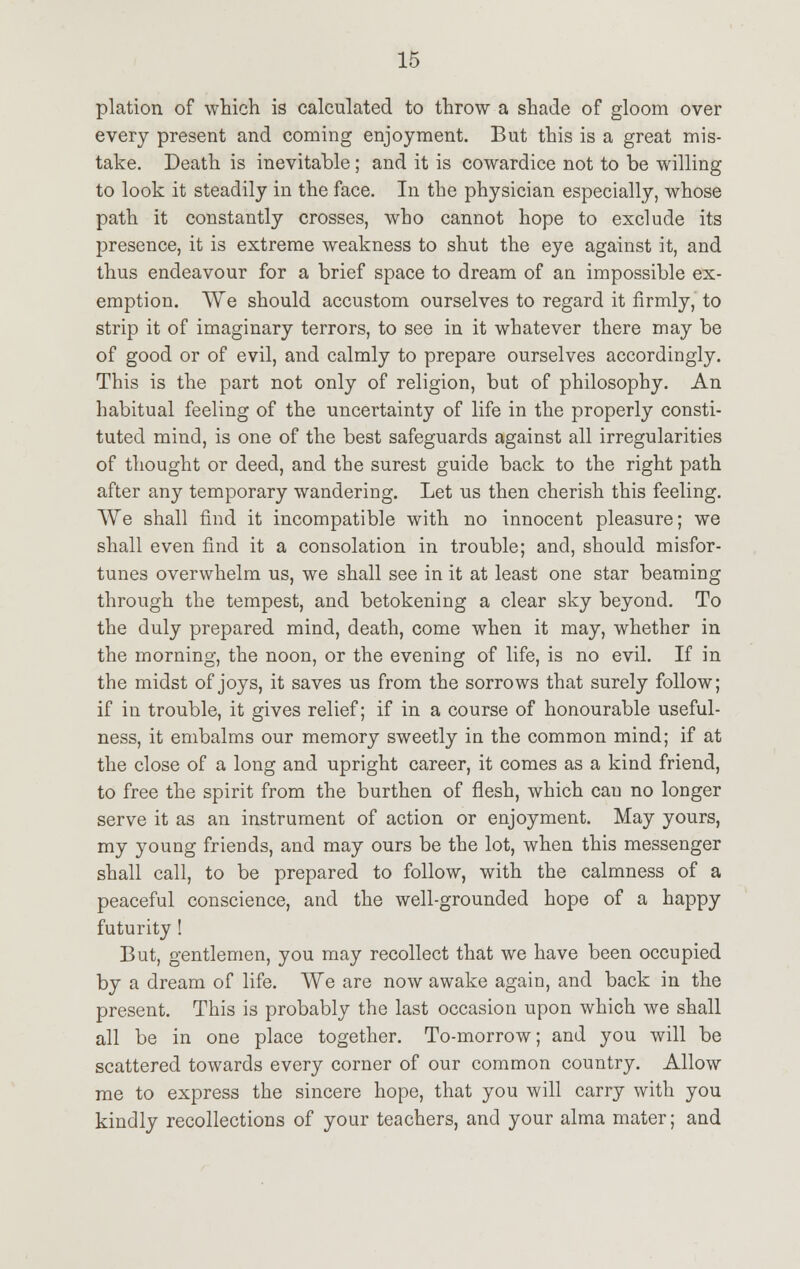 plation of which is calculated to throw a shade of gloom over every present and coming enjoyment. But this is a great mis- take. Death is inevitable; and it is cowardice not to be willing to look it steadily in the face. In the physician especially, whose path it constantly crosses, who cannot hope to exclude its presence, it is extreme weakness to shut the eye against it, and thus endeavour for a brief space to dream of an impossible ex- emption. We should accustom ourselves to regard it firmly, to strip it of imaginary terrors, to see in it whatever there may be of good or of evil, and calmly to prepare ourselves accordingly. This is the part not only of religion, but of philosophy. An habitual feeling of the uncertainty of life in the properly consti- tuted mind, is one of the best safeguards against all irregularities of thought or deed, and the surest guide back to the right path after any temporary wandering. Let us then cherish this feeling. We shall find it incompatible with no innocent pleasure; we shall even find it a consolation in trouble; and, should misfor- tunes overwhelm us, we shall see in it at least one star beaming through the tempest, and betokening a clear sky beyond. To the duly prepared mind, death, come when it may, whether in the morning, the noon, or the evening of life, is no evil. If in the midst of joys, it saves us from the sorrows that surely follow; if in trouble, it gives relief; if in a course of honourable useful- ness, it embalms our memory sweetly in the common mind; if at the close of a long and upright career, it comes as a kind friend, to free the spirit from the burthen of flesh, which can no longer serve it as an instrument of action or enjoyment. May yours, my young friends, and may ours be the lot, when this messenger shall call, to be prepared to follow, with the calmness of a peaceful conscience, and the well-grounded hope of a happy futurity! But, gentlemen, you may recollect that we have been occupied by a dream of life. We are now awake again, and back in the present. This is probably the last occasion upon which we shall all be in one place together. To-morrow; and you will be scattered towards every corner of our common country. Allow me to express the sincere hope, that you will carry with you kindly recollections of your teachers, and your alma mater; and