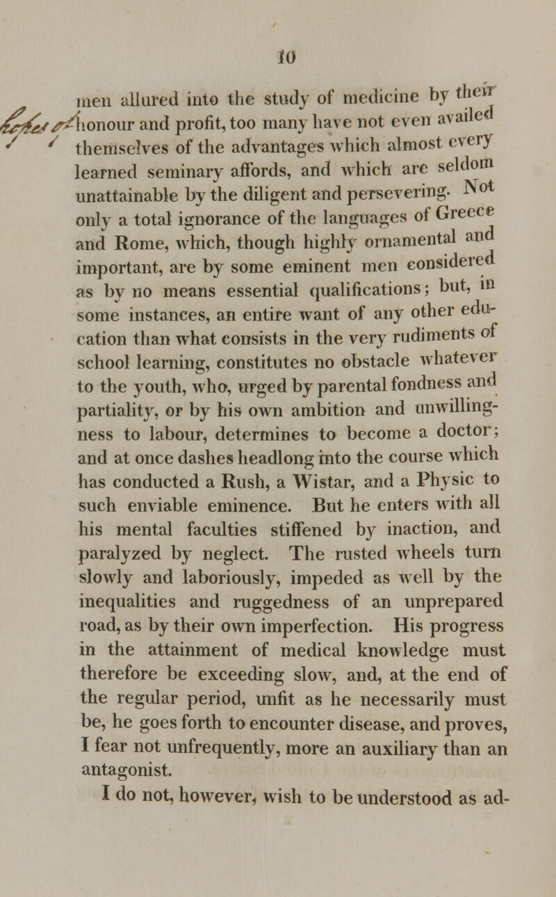 w men allured into the study of medicine by their ^^/r/lionour and profit, too many have not even availed ' ' themselves of the advantages which almost every learned seminary affords, and which are seldom unattainable by the diligent and persevering. Not only a total ignorance of the languages of Greece and Rome, which, though highly ornamental and important, are by some eminent men considered as by no means essential qualifications; but, in some instances, an entire want of any other edu- cation than what consists in the very rudiments of school learning, constitutes no obstacle whatever to the youth, who, urged by parental fondness and partiality, or by his own ambition and unwilling- ness to labour, determines to become a doctor; and at once dashes headlong into the course which has conducted a Rush, a Wistar, and a Physic to such enviable eminence. But he enters with all his mental faculties stiffened by inaction, and paralyzed by neglect. The rusted wheels turn slowly and laboriously, impeded as well by the inequalities and ruggedness of an unprepared road, as by their own imperfection. His progress in the attainment of medical knowledge must therefore be exceeding slow, and, at the end of the regular period, unfit as he necessarily must be, he goes forth to encounter disease, and proves, I fear not unfrequently, more an auxiliary than an antagonist.