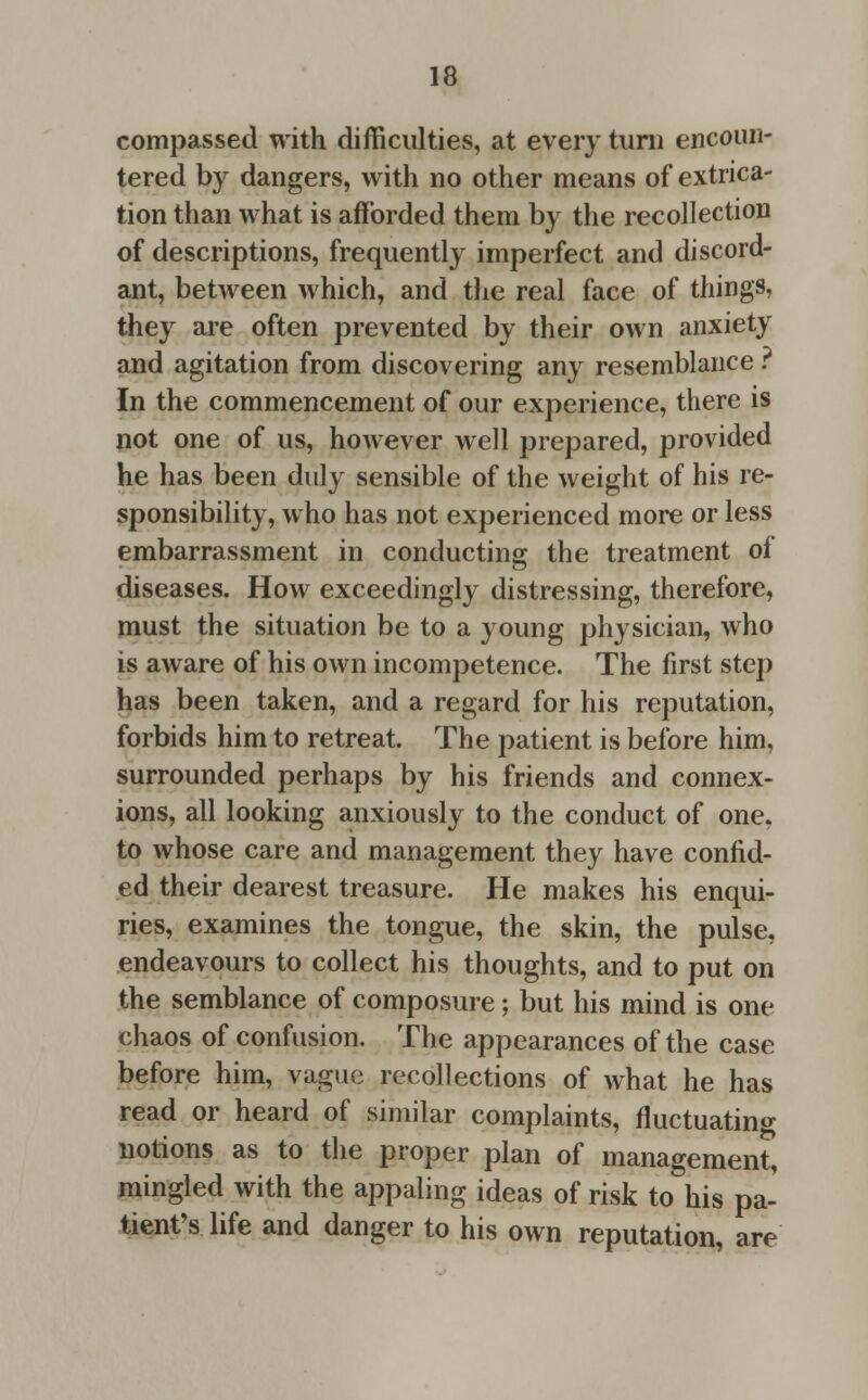 compassed with difficulties, at every turn encoun- tered by dangers, with no other means of extrica- tion than what is afforded them by the recollection of descriptions, frequently imperfect and discord- ant, between which, and the real face of things, they are often prevented by their own anxiety and agitation from discovering any resemblance ? In the commencement of our experience, there is not one of us, however well prepared, provided he has been duly sensible of the weight of his re- sponsibility, who has not experienced more or less embarrassment in conducting the treatment of diseases. How exceedingly distressing, therefore, must the situation be to a young physician, who is aware of his own incompetence. The first step has been taken, and a regard for his reputation, forbids him to retreat. The patient is before him, surrounded perhaps by his friends and connex- ions, all looking anxiously to the conduct of one. to whose care and management they have confid- ed their dearest treasure. He makes his enqui- ries, examines the tongue, the skin, the pulse, endeavours to collect his thoughts, and to put on the semblance of composure; but his mind is one chaos of confusion. The appearances of the case before him, vague recollections of what he has read or heard of similar complaints, fluctuating notions as to the proper plan of management, mingled with the appaling ideas of risk to his pa- tient's life and danger to his own reputation, are