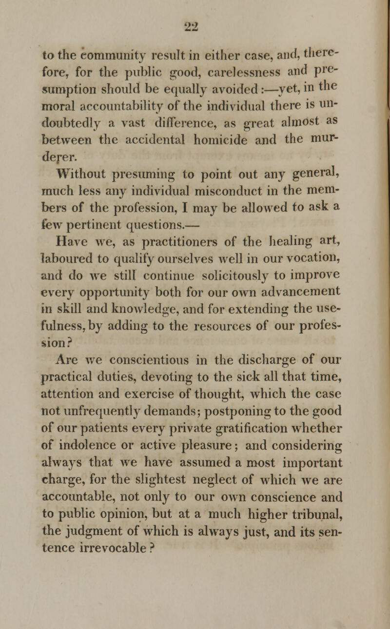 to the community result in either case, and, there- fore, for the public good, carelessness and pre- sumption should be equally avoided:—yet, in the moral accountability of the individual there is un- doubtedly a vast difference, as great almost as between the accidental homicide and the mur- derer. Without presuming to point out any general, much less any individual misconduct in the mem- bers of the profession, I may be allowed to ask a few pertinent questions.— Have we, as practitioners of the healing art, laboured to qualify ourselves well in our vocation, and do we still continue solicitously to improve every opportunity both for our own advancement in skill and knowledge, and for extending the use- fulness, by adding to the resources of our profes- sion ? Are we conscientious in the discharge of our practical duties, devoting to the sick all that time, attention and exercise of thought, which the case not unfrequently demands; postponing to the good of our patients every private gratification whether of indolence or active pleasure; and considering always that Ave have assumed a most important charge, for the slightest neglect of which we are accountable, not only to our own conscience and to public opinion, but at a much higher tribunal, the judgment of which is always just, and its sen- tence irrevocable ?