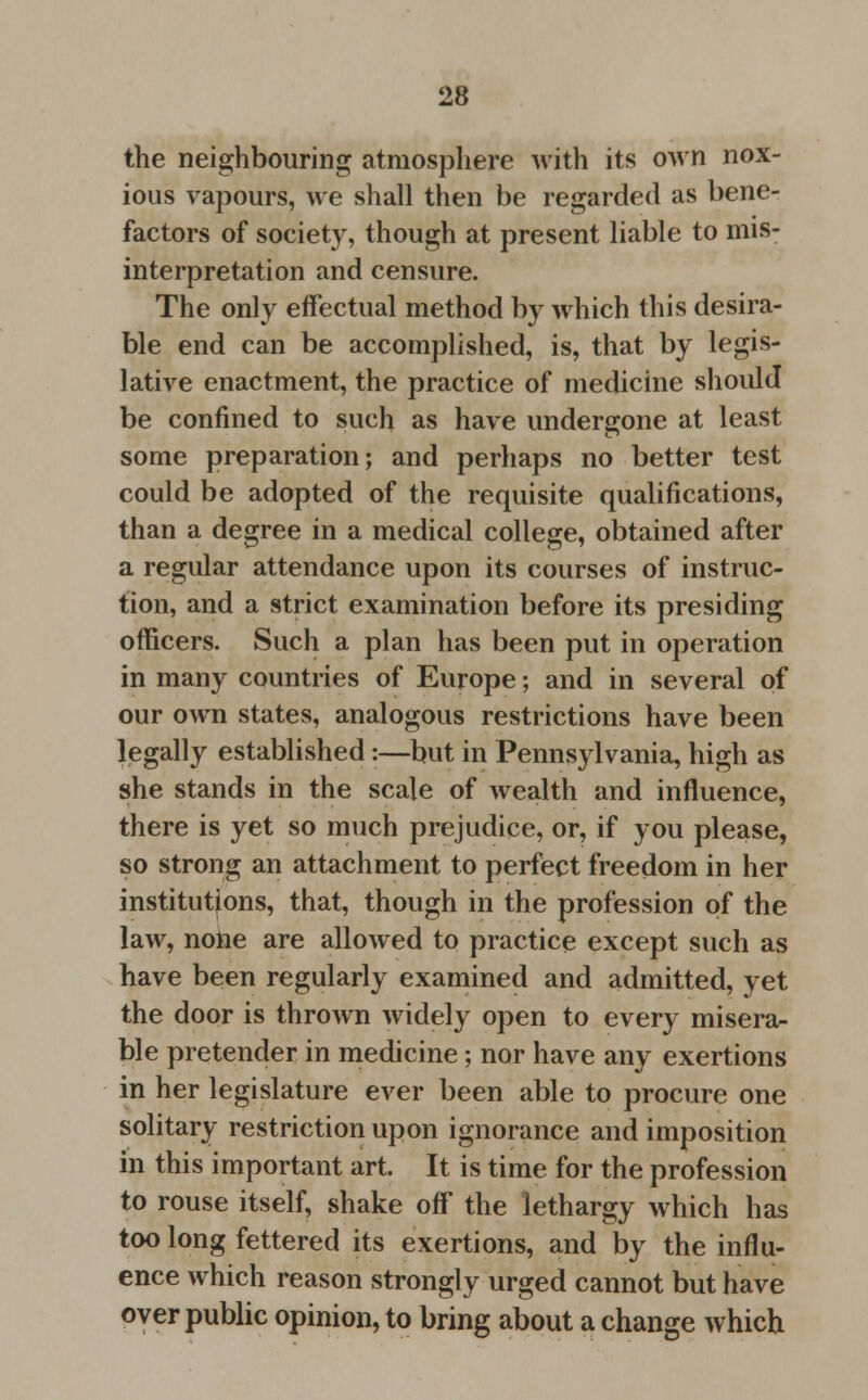the neighbouring atmosphere with its own nox- ious vapours, we shall then be regarded as bene- factors of society, though at present liable to mis- interpretation and censure. The only effectual method by which this desira- ble end can be accomplished, is, that by legis- lative enactment, the practice of medicine should be confined to such as have undergone at least some preparation; and perhaps no better test could be adopted of the requisite qualifications, than a degree in a medical college, obtained after a regular attendance upon its courses of instruc- tion, and a strict examination before its presiding officers. Such a plan has been put in operation in many countries of Europe; and in several of our own states, analogous restrictions have been legally established:—but in Pennsylvania, high as she stands in the scale of wealth and influence, there is yet so much prejudice, or, if you please, so strong an attachment to perfect freedom in her institutions, that, though in the profession of the law, none are allowed to practice except such as have been regularly examined and admitted, yet the door is thrown widely open to every misera- ble pretender in medicine; nor have any exertions in her legislature ever been able to procure one solitary restriction upon ignorance and imposition in this important art. It is time for the profession to rouse itself, shake off the lethargy which has too long fettered its exertions, and by the influ- ence which reason strongly urged cannot but have over public opinion, to bring about a change which