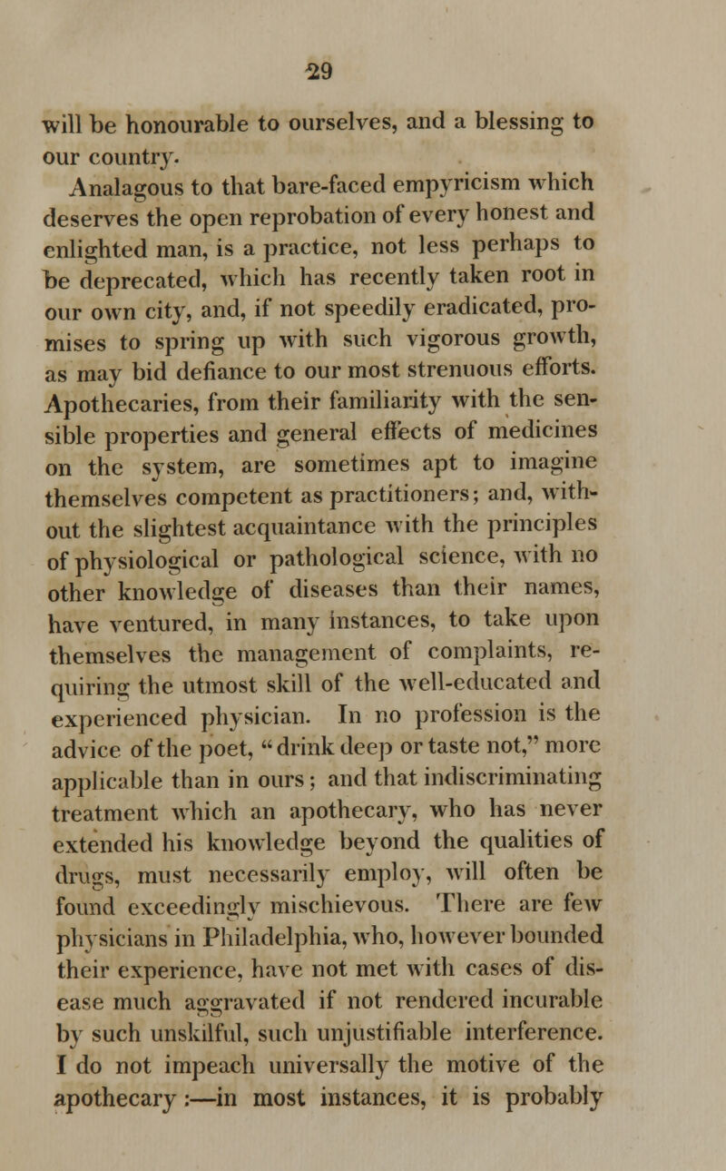 will be honourable to ourselves, and a blessing to our country. Analagous to that bare-faced empyricism which deserves the open reprobation of every honest and enlighted man, is a practice, not less perhaps to be deprecated, which has recently taken root in our own city, and, if not speedily eradicated, pro- mises to spring up with such vigorous growth, as may bid defiance to our most strenuous efforts. Apothecaries, from their familiarity with the sen- sible properties and general effects of medicines on the system, are sometimes apt to imagine themselves competent as practitioners; and, with- out the slightest acquaintance with the principles of physiological or pathological science, with no other knowledge of diseases than their names, have ventured, in many instances, to take upon themselves the management of complaints, re- quiring the utmost skill of the well-educated and experienced physician. In no profession is the advice of the poet, drink deep or taste not, more applicable than in ours; and that ^discriminating treatment which an apothecary, who has never extended his knowledge beyond the qualities of drugs, must necessarily employ, will often be found exceedingly mischievous. There are few physicians in Philadelphia, who, however bounded their experience, have not met with cases of dis- ease much aggravated if not rendered incurable by such unskilful, such unjustifiable interference. I do not impeach universally the motive of the apothecary :—in most instances, it is probably
