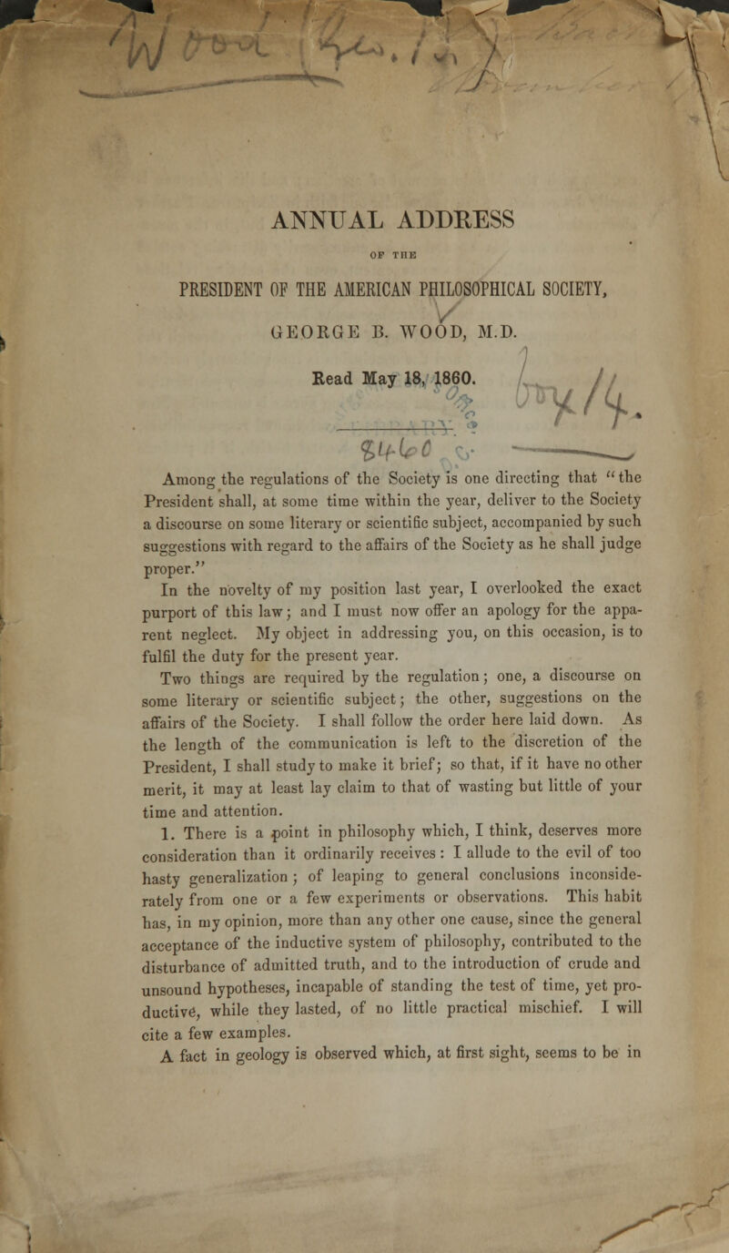 \ ANNUAL ADDRESS PRESIDENT OF THE AMERICAN PHILOSOPHICAL SOCIETY, georgp: b. wood, m.d. Read May 18, 1860. Among the regulations of the Society is one directing that  the President shall, at some time within the year, deliver to the Society a discourse on some literary or scientific subject, accompanied by such suggestions with regard to the affairs of the Society as he shall judge proper. In the novelty of my position last year, I overlooked the exact purport of this law; and I must now offer an apology for the appa- rent neglect. My object in addressing you, on this occasion, is to fulfil the duty for the present year. Two things are required by the regulation; one, a discourse on some literary or scientific subject; the other, suggestions on the affairs of the Society. I shall follow the order here laid down. As the length of the communication is left to the discretion of the President, I shall study to make it brief; so that, if it have no other merit, it may at least lay claim to that of wasting but little of your time and attention. 1. There is a point in philosophy which, I think, deserves more consideration than it ordinarily receives : I allude to the evil of too hasty generalization ; of leaping to general conclusions inconside- rately from one or a few experiments or observations. This habit has in my opinion, more than any other one cause, since the general acceptance of the inductive system of philosophy, contributed to the disturbance of admitted truth, and to the introduction of crude and unsound hypotheses, incapable of standing the test of time, yet pro- cite a few examples. A fact in geology is observed which, at first sight, seems to be in \