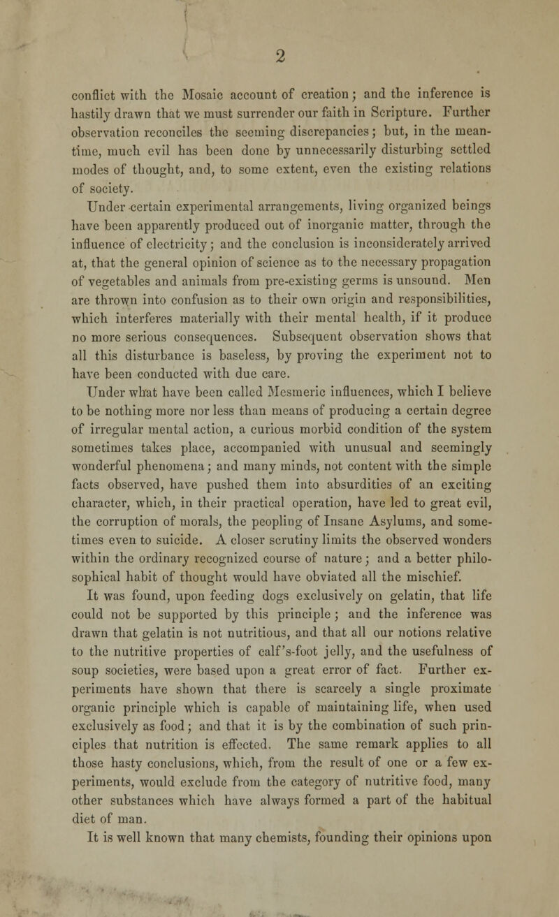 conflict with the Mosaic account of creation; and the inference is hastily drawn that we must surrender our faith in Scripture. Further observation reconciles the seeming discrepancies; but, in the mean- time, much evil has been done by unnecessarily disturbing settled modes of thought, and, to some extent, even the existing relations of society. Under certain experimental arrangements, living organized beings have been apparently produced out of inorganic matter, through the influence of electricity; and the conclusion is inconsiderately arrived at, that the general opinion of science as to the necessary propagation of vegetables and animals from pre-existing germs is unsound. Men are thrown into confusion as to their own origin and responsibilities, which interferes materially with their mental health, if it produce no more serious consequences. Subsequent observation shows that all this disturbance is baseless, by proving the experiment not to have been conducted with due care. Under what have been called Mesmeric influences, which I believe to be nothing more nor less than means of producing a certain degree of irregular mental action, a curious morbid condition of the system sometimes takes place, accompanied with unusual and seemingly wonderful phenomena; and many minds, not content with the simple facts observed, have pushed them into absurdities of an exciting character, which, in their practical operation, have led to great evil, the corruption of morals, the peopling of Insane Asylums, and some- times even to suicide. A closer scrutiny limits the observed wonders within the ordinary recognized course of nature; and a better philo- sophical habit of thought would have obviated all the mischief. It was found, upon feeding dogs exclusively on gelatin, that life could not be supported by this principle ; and the inference was drawn that gelatin is not nutritious, and that all our notions relative to the nutritive properties of calf's-foot jelly, and the usefulness of soup societies, were based upon a great error of fact. Further ex- periments have shown that there is scarcely a single proximate organic principle which is capable of maintaining life, when used exclusively as food; and that it is by the combination of such prin- ciples that nutrition is effected. The same remark applies to all those hasty conclusions, which, from the result of one or a few ex- periments, would exclude from the category of nutritive food, many other substances which have always formed a part of the habitual diet of man. It is well known that many chemists, founding their opinions upon