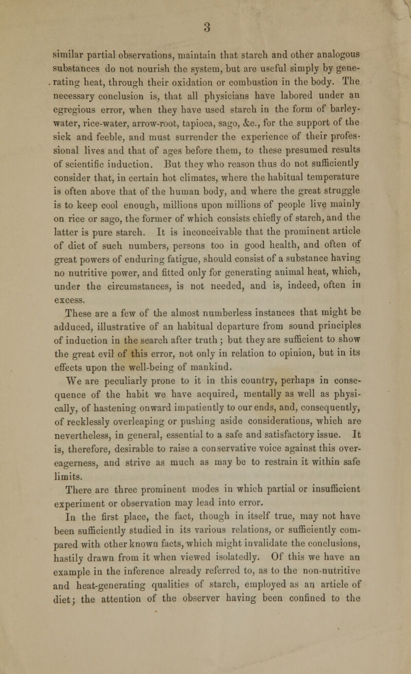 similar partial observations, maintain that starch and other analogous substances do not nourish the system, but are useful simply by gene- rating heat, through their oxidation or combustion in the body. The necessary conclusion is, that all physicians have labored under an egregious error, when they have used starch in the form of barley- water, rice-water, arrow-root, tapioca, sago, &c, for the support of the sick and feeble, and must surrender the experience of their profes- sional lives and that of ages before them, to these presumed results of scientific induction. But they who reason thus do not sufficiently consider that, in certain hot climates, where the habitual temperature is often above that of the human body, and where the great struggle is to keep cool enough, millions upon millions of people live mainly on rice or sago, the former of which consists chiefly of starch, and the latter is pure starch. It is inconceivable that the prominent article of diet of such numbers, persons too in good health, and often of great powers of enduring fatigue, should consist of a substance having no nutritive power, and fitted only for generating animal heat, which, under the circumstances, is not needed, and is, indeed, often in excess. These are a few of the almost numberless instances that might be adduced, illustrative of an habitual departure from sound principles of induction in the search after truth ; but they are sufficient to show the great evil of this error, not only in relation to opinion, but in its effects upon the well-being of mankind. We are peculiarly prone to it in this country, perhaps in conse- quence of the habit we have acquired, mentally as well as physi- cally, of hastening onward impatiently to our ends, and, consequently, of recklessly overleaping or pushing aside considerations, which are nevertheless, in general, essential to a safe and satisfactory issue. It is, therefore, desirable to raise a conservative voice against this over- eagerness, and strive as much as may be to restrain it within safe limits. There are three prominent modes in which partial or insufficient experiment or observation may lead into error. In the first place, the fact, though in itself true, may not have been sufficiently studied in its various relations, or sufficiently com- pared with other known facts, which might invalidate the conclusions, hastily drawn from it when viewed isolatedly. Of this we have an example in the inference already referred to, as to the non-nutritive and heat-generating qualities of starch, employed as an article of diet; the attention of the observer having been confined to the