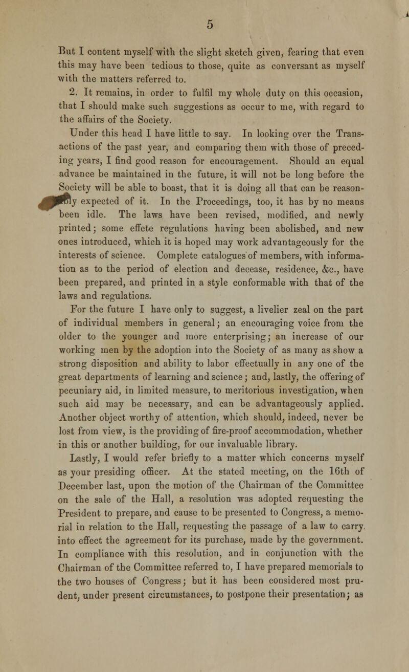 But I content myself with the slight sketch given, fearing that even this may have been tedious to those, quite as conversant as myself with the matters referred to. 2. It remains, in order to fulfil my whole duty on this occasion, that I should make such suggestions as occur to me, with regard to the affairs of the Society. Under this head I have little to say. In looking over the Trans- actions of the past year, and comparing them with those of preced- ing years, I find good reason for encouragement. Should an equal advance be maintained in the future, it will not be long before the Society will be able to boast, that it is doing all that can be reason- J0roiy expected of it. In the Proceedings, too, it has by no means been idle. The laws have been revised, modified, and newly printed; some effete regulations having been abolished, and new ones introduced, which it is hoped may work advantageously for the interests of science. Complete catalogues of members, with informa- tion as to the period of election and decease, residence, &c, have been prepared, and printed in a style conformable with that of the laws and regulations. For the future I have only to suggest, a livelier zeal on the part of individual members in general; an encouraging voice from the older to the younger and more enterprising; an increase of our working men by the adoption into the Society of as many as show a strong disposition and ability to labor effectually in any one of the great departments of learning and science; and, lastly, the offering of pecuniary aid, in limited measure, to meritorious investigation, when such aid may be necessary, and can be advantageously applied. Another object worthy of attention, which should, indeed, never be lost from view, is the providing of fire-proof accommodation, whether in this or another building, for our invaluable library. Lastly, I would refer briefly to a matter which concerns myself as your presiding officer. At the stated meeting, on the 16th of December last, upon the motion of the Chairman of the Committee on the sale of the Hall, a resolution was adopted requesting the President to prepare, and cause to be presented to Congress, a memo- rial in relation to the Hall, requesting the passage of a law to carry, into effect the agreement for its purchase, made by the government. In compliance with this resolution, and in conjunction with the Chairman of the Committee referred to, I have prepared memorials to the two houses of Congress; but it has been considered most pru- dent, under present circumstances, to postpone their presentation; as