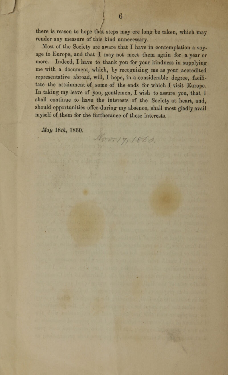 . there is reason to hope that steps may ere long be taken, which may render any measure of this kind unnecessary. Most of the Society are aware that I have in contemplation a voy- age to Europe, and that I may not meet them again for a year or more. Indeed, I have to thank you for your kindness in supplying me with a document, which, by recognizing me as your accredited representative abroad, will, I hope, in a considerable degree, facili- tate the attainment of some of the ends for which I visit Europe. In taking my leave of you, gentlemen, I wish to assure you, that I shall continue to have the interests of the Society at heart, and, should opportunities offer during my absence, shall most gladly avail myself of them for the furtherance of these interests. May 18^, 1860.