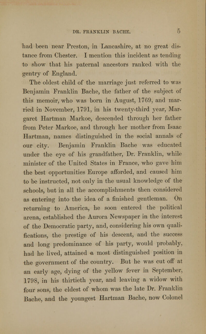 DR. FRANKLIN BACHE. 0 had been near Preston, in Lancashire, at no great dis- tance from Chester. I mention this incident as tending to show that his paternal ancestors ranked with the gentry of England. The oldest child of the marriage just referred to was Benjamin Franklin Bache, the father of the subject of this memoir, who was born in August, 1769, and mar- ried in November, 1791, in his twenty-third year, Mar- garet Hartman Markoe, descended through her father from Peter Markoe, and through her mother from Isaac Hartman, names distinguished in the social annals of our city. Benjamin Franklin Bache was educated under the eye of his grandfather, Dr. Franklin, while minister of the United States in France, who gave him the best opportunities Europe afforded, and caused him to be instructed, not only in the usual knowledge of the schools, but in all the accomplishments then considered as entering into the idea of a finished gentleman. On returning to America, he soon entered the political arena, established the Aurora Newspaper in the interest of the Democratic party, and, considering his own quali- fications, the prestige of his descent, and the success and long predominance of his party, would probably, had he lived, attained -a most distinguished position in the government of the country. But he was cut off at an early age, dying of the yellow fever in September, 1798, in his thirtieth year, and leaving a widow with four sons, the eldest of whom was the late Dr. Franklin Bache, and the youngest Hartman Bache, now Colonel