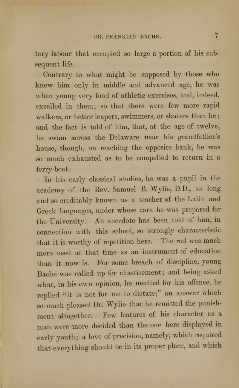 tary labour that occupied so large a portion of his sub- sequent life. Contrary to what might be supposed by those who knew him only in middle and advanced age, he was when young very fond of athletic exercises, and, indeed, excelled in them; so that there were few more rapid walkers, or better leapers, swimmers, or skaters than he; and the fact is told of him, that, at the age of twelve, he swam across the Delaware near his grandfather's house, though, on reaching the opposite bank, he was so much exhausted as to be compelled to return in a ferry-boat. In his early classical studies, he was a pupil in the academy of the Rev. Samuel B. Wylie, D.D., so long and so creditably known as a teacher of the Latin and Greek languages, under whose care he was prepared for the University. An anecdote has been told of him, in connection with this school, so strongly characteristic that it is worthy of repetition here. The rod was much more used at that time as an instrument of education than it now is. For some breach of discipline, young Bache was called up for chastisement; and being asked what, in his own opinion, he merited for his offence, he replied it is not for me to dictate; an answer which so much pleased Dr. Wylie that he remitted the punish- ment altogether. Few features of his character as a man were more decided than the one here displayed in early youth; a love of precision, namely, which required that everything should be in its proper place, and which