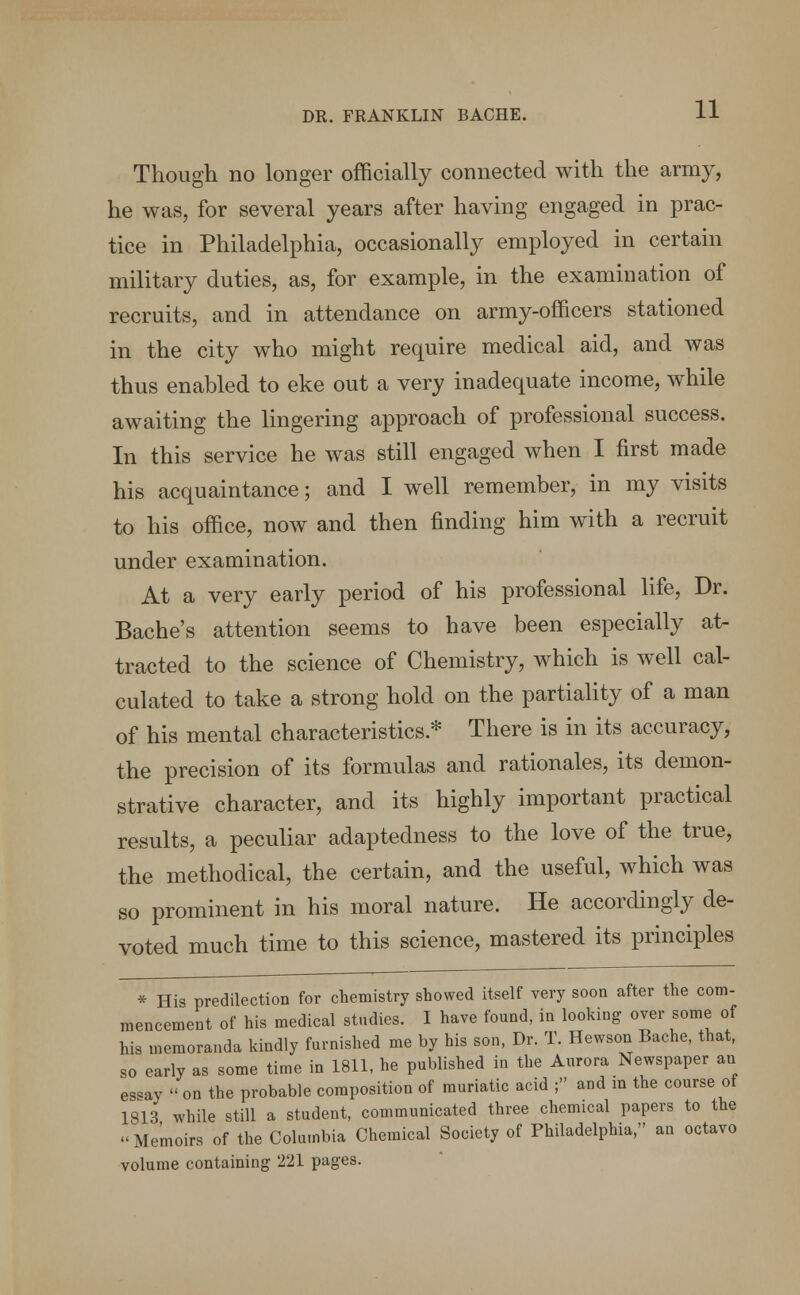 Though no longer officially connected with the army, he was, for several years after having engaged in prac- tice in Philadelphia, occasionally employed in certain military duties, as, for example, in the examination of recruits, and in attendance on army-officers stationed in the city who might require medical aid, and was thus enabled to eke out a very inadequate income, while awaiting the lingering approach of professional success. In this service he was still engaged when I first made his acquaintance; and I well remember, in my visits to his office, now and then finding him with a recruit under examination. At a very early period of his professional life, Dr. Baches attention seems to have been especially at- tracted to the science of Chemistry, which is well cal- culated to take a strong hold on the partiality of a man of his mental characteristics.* There is in its accuracy, the precision of its formulas and rationales, its demon- strative character, and its highly important practical results, a peculiar adaptedness to the love of the true, the methodical, the certain, and the useful, which was so prominent in his moral nature. He accordingly de- voted much time to this science, mastered its principles * His predilection for chemistry showed itself very soon after the com- mencement of his medical studies. I have found, in looking over some of his memoranda kindly furnished me by his son, Dr. T. Hewson Bache, that, so early as some time in 1811, he published in the Aurora Newspaper an es«ay  on the probable composition of muriatic acid ; and in the course of 1813 while still a student, communicated three chemical papers to the -Memoirs of the Columbia Chemical Society of Philadelphia, an octavo volume containing 221 pages.