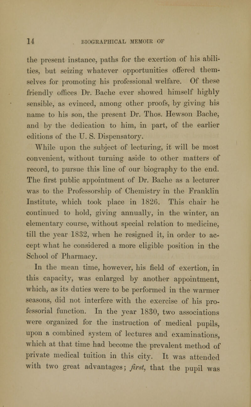 the present instance, paths for the exertion of his abili- ties, but seizing whatever opportunities offered them- selves for promoting his professional welfare. Of these friendly offices Dr. Bache ever showed himself highly sensible, as evinced, among other proofs, by giving his name to his son, the present Dr. Thos. Hewson Bache, and by the dedication to him, in part, of the earlier editions of the U. S. Dispensatory. While upon the subject of lecturing, it will be most convenient, without turning aside to other matters of record, to pursue this line of our biography to the end. The first public appointment of Dr. Bache as a lecturer was to the Professorship of Chemistry in the Franklin Institute, which took place in 1826. This chair he continued to hold, giving annually, in the winter, an elementary course, without special relation to medicine, till the year 1832, when he resigned it, in order to ac- cept what he considered a more eligible position in the School of Pharmacy. In the mean time, however, his field of exertion, in this capacity, was enlarged by another appointment, which, as its duties were to be performed in the warmer seasons, did not interfere with the exercise of his pro- fessorial function. In the year 1830, two associations were organized for the instruction of medical pupils, upon a combined system of lectures and examinations, which at that time had become the prevalent method of private medical tuition in this city. It was attended with two great advantages; first, that the pupil was