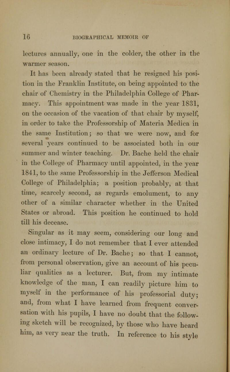 lectures .annually, one in the colder, the other in the warmer season. It has been already stated that he resigned his posi- tion in the Franklin Institute, on being appointed to the chair of Chemistry in the Philadelphia College of Phar- macy. This appointment was made in the year 1831, on the occasion of the vacation of that chair by myself, in order to take the Professorship of Materia Medica in the same Institution; so that we were now, and for several years continued to be associated both in our summer and winter teaching. Dr. Bache held the chair in the College of Pharmacy until appointed, in the year 1841, to the same Professorship in the Jefferson Medical College of Philadelphia; a position probably, at that time, scarcely second, as regards emolument, to any other of a similar character whether in the United States or abroad. This position he continued to hold till his decease. Singular as it may seem, considering our long and close intimacy, I do not remember that I ever attended an ordinary lecture of Dr. Bache; so that I cannot, from personal observation, give an account of his pecu- liar qualities as a lecturer. But, from my intimate knowledge of the man, I can readily picture him to myself in the performance of his professorial duty; and, from what I have learned from frequent conver- sation with his pupils, I have no doubt that the follow- ing sketch will be recognized, by those who have heard him, as very near the truth. In reference to his style