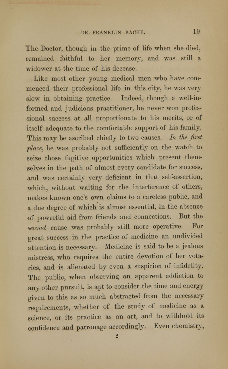 The Doctor, though in the prime of life when she died, remained faithful to her memory, and was still a widower at the time of his decease. Like most other young medical men who have com- menced their professional life in this city, he was very slow in obtaining practice. Indeed, though a well-in- formed and judicious practitioner, he never won profes- sional success at all proportionate to his merits, or of itself adequate to the comfortable support of his family. This may be ascribed chiefly to two causes. In the first place, he was probably not sufficiently on the watch to seize those fugitive opportunities which present them- selves in the path of almost every candidate for success, and was certainly very deficient in that self-assertion, which, without waiting for the interference of others, makes known one's own claims to a careless public, and a due degree of which is almost essential, in the absence of powerful aid from friends and connections. But the second cause was probably still more operative. For great success in the practice of medicine an undivided attention is necessary. Medicine is said to be a jealous mistress, who requires the entire devotion of her vota- ries, and is alienated by even a suspicion of infidelity. The public, when observing an apparent addiction to any other pursuit, is apt to consider the time and energy given to this as so much abstracted from the necessary requirements, whether of the study of medicine as a science, or its practice as an art, and to withhold its confidence and patronage accordingly. Even chemistry, 2