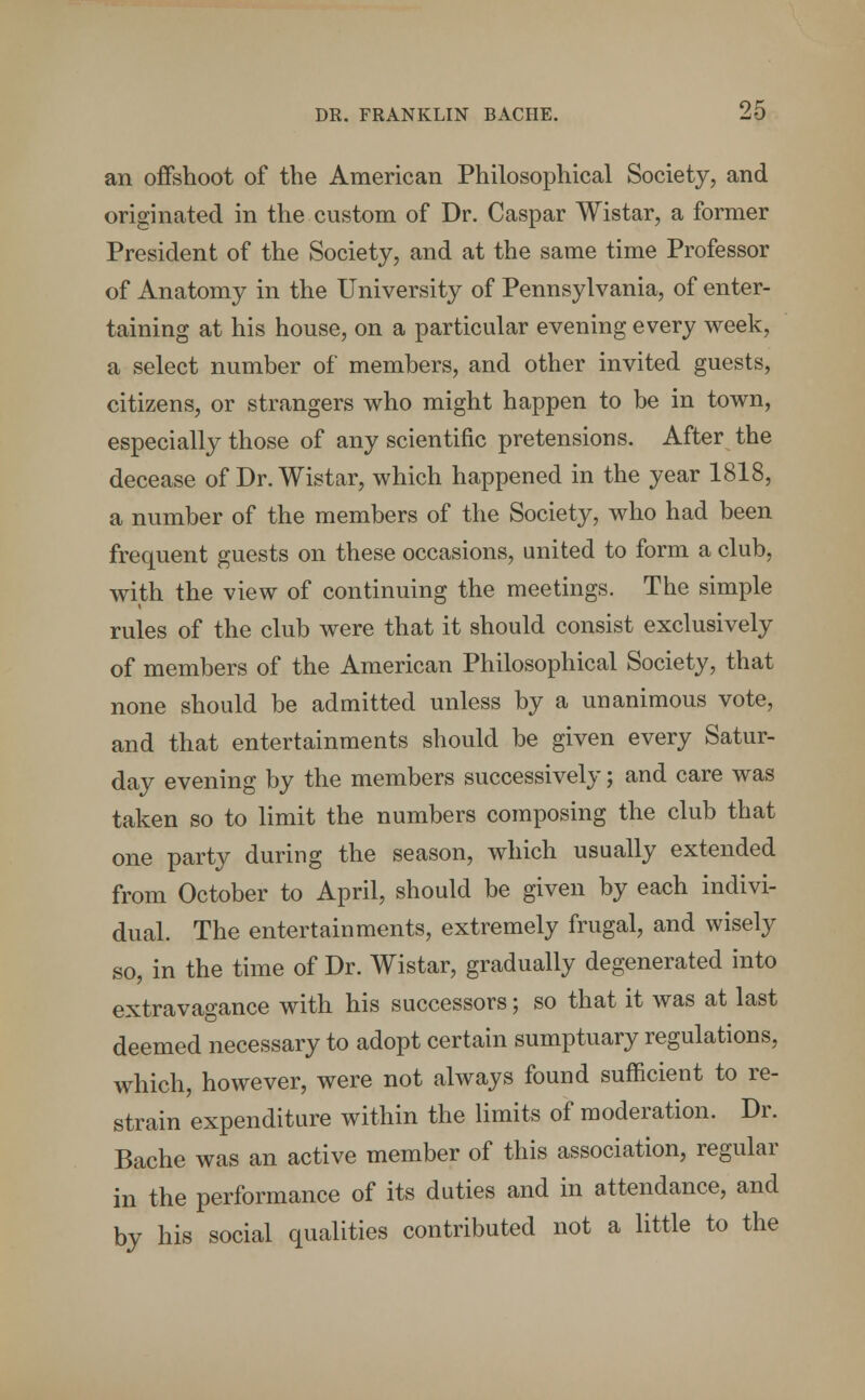 an offshoot of the American Philosophical Society, and originated in the custom of Dr. Caspar Wistar, a former President of the Society, and at the same time Professor of Anatomy in the University of Pennsylvania, of enter- taining at his house, on a particular evening every week, a select number of members, and other invited guests, citizens, or strangers who might happen to be in town, especially those of any scientific pretensions. After the decease of Dr. Wistar, which happened in the year 1818, a number of the members of the Society, who had been frequent guests on these occasions, united to form a club, with the view of continuing the meetings. The simple rules of the club were that it should consist exclusively of members of the American Philosophical Society, that none should be admitted unless by a unanimous vote, and that entertainments should be given every Satur- day evening by the members successively; and care was taken so to limit the numbers composing the club that one party during the season, which usually extended from October to April, should be given by each indivi- dual. The entertainments, extremely frugal, and wisely so, in the time of Dr. Wistar, gradually degenerated into extravagance with his successors; so that it was at last deemed necessary to adopt certain sumptuary regulations, which, however, were not always found sufficient to re- strain expenditure within the limits of moderation. Dr. Bache was an active member of this association, regular in the performance of its duties and in attendance, and by his social qualities contributed not a little to the