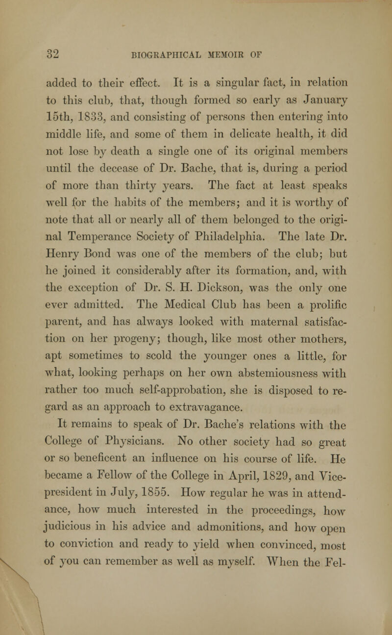 added to their effect. It is a singular fact, in relation to this club, that, though formed so early as January loth, 1833, and consisting of persons then entering into middle life, and some of them in delicate health, it did not lose by death a single one of its original members until the decease of Dr. Bache, that is, during a period of more than thirty years. The fact at least speaks well for the habits of the members; and it is worthy of note that all or nearly all of them belonged to the origi- nal Temperance Society of Philadelphia. The late Dr. Henry Bond was one of the members of the club; but he joined it considerably after its formation, and, with the exception of Dr. S. H. Dickson, was the only one ever admitted. The Medical Club has been a prolific parent, and has always looked with maternal satisfac- tion on her progeny; though, like most other mothers, apt sometimes to scold the younger ones a little, for what, looking perhaps on her own abstemiousness with rather too much self-approbation, she is disposed to re- gard as an approach to extravagance. It remains to speak of Dr. Bache's relations with the College of Physicians. No other society had so great or so beneficent an influence on his course of life. He became a Fellow of the College in April, 1829, and Vice- president in July, 1855. How regular he was in attend- ance, how much interested in the proceedings, how judicious in his advice and admonitions, and how open to conviction and ready to yield when convinced, most of you can remember as well as myself. When the Fel-