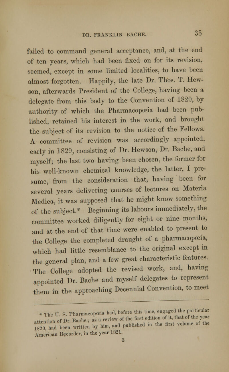 failed to command general acceptance, and, at the end of ten years, which had been fixed on for its revision, seemed, except in some limited localities, to have been almost forgotten. Happily, the late Dr. Thos. T. Hew- son, afterwards President of the College, having been a delegate from this body to the Convention of 1820, by authority of which the Pharmacopoeia had been pub- lished, retained his interest in the work, and brought the subject of its revision to the notice of the Fellows. A committee of revision was accordingly appointed, early in 1829, consisting of Dr. Hewson, Dr. Bache, and myself; the last two having been chosen, the former for his well-known chemical knowledge, the latter, I pre- sume, from the consideration that, having been for several years delivering courses of lectures on Materia Medica, it was supposed that he might know something of the subject* Beginning its labours immediately, the committee worked diligently for eight or nine months, and at the end of that time were enabled to present to the College the completed draught of a pharmacopoeia, which had little resemblance to the original except in the general plan, and a few great characteristic features. The College adopted the revised work, and, having appointed Dr. Bache and myself delegates to represent them in the approaching Decennial Convention, to meet * The U S. Pharmacopoeia had, before this time, engaged the particular attention of Dr. Bache ; as a review of the first edition oit that of the year 1820 had been written by him, and published in the first volume of the American Recorder, in the year 1821. 3