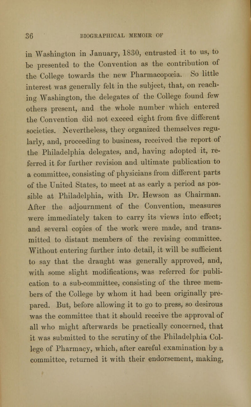 in Washington in January, 1830, entrusted it to us, to be presented to the Convention as the contribution of the College towards the new Pharmacopoeia. So little interest was generally felt in the subject, that, on reach- ing Washington, the delegates of the College found few others present, and the whole number which entered the Convention did not exceed eight from five different societies. Nevertheless, they organized themselves regu- larly, and, proceeding to business, received the report of the Philadelphia delegates, and, having adopted it, re- ferred it for further revision and ultimate publication to a committee, consisting of physicians from different parts of the United States, to meet at as early a period as pos- sible at Philadelphia, with Dr. Hewson as Chairman. After the adjournment of the Convention, measures were immediately taken to carry its views into effect; and several copies of the work were made, and trans- mitted to distant members of the revising committee. Without entering further into detail, it will be sufficient to say that the draught was generally approved, and, with some slight modifications, was referred for publi- cation to a sub-committee, consisting of the three mem- bers of the College by whom it had been originally pre- pared. But, before allowing it to go to press, so desirous was the committee that it should receive the approval of all who might afterwards be practically concerned, that it was submitted to the scrutiny of the Philadelphia Col- lege of Pharmacy, which, after careful examination by a committee, returned it with their endorsement, making,