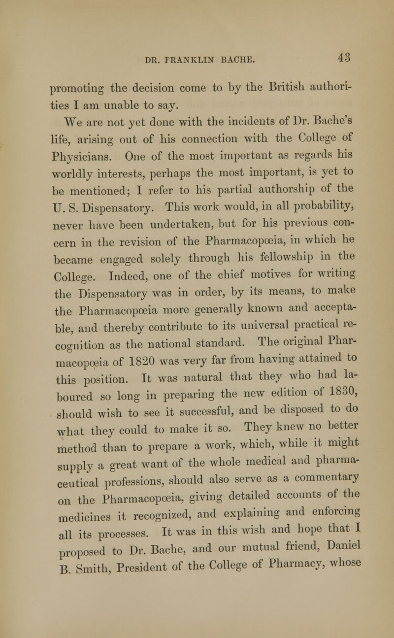 promoting the decision come to by the British authori- ties I am unable to say. We are not yet done with the incidents of Dr. Bache's life, arising out of his connection with the College of Physicians. One of the most important as regards his worldly interests, perhaps the most important, is yet to be mentioned; I refer to his partial authorship of the U. S. Dispensatory. This work would, in all probability, never have been undertaken, but for his previous con- cern in the revision of the Pharmacopoeia, in which he became engaged solely through his fellowship in the College. Indeed, one of the chief motives for writing the Dispensatory was in order, by its means, to make the Pharmacopoeia more generally known and accepta- ble, and thereby contribute to its universal practical re- cognition as the national standard. The original Phar- macopoeia of 1820 was very far from having attained to this position. It was natural that they who had la- boured so long in preparing the new edition of 1830, should wish to see it successful, and be disposed to do what they could to make it so. They knew no better method than to prepare a work, which, while it might supply a great want of the whole medical and pharma- ceutical professions, should also serve as a commentary on the Pharmacopoeia, giving detailed accounts of the medicines it recognized, and explaining and enforcing all its processes. It was in this wish and hope that I proposed to Dr. Bache, and our mutual friend, Daniel B. Smith, President of the College of Pharmacy, whose