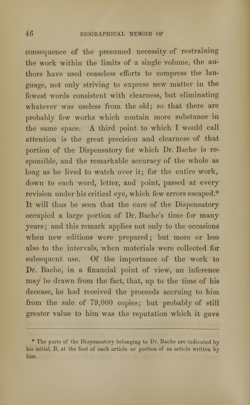 consequence of the presumed necessity of restraining the work within the limits of a single volume, the au- thors have used ceaseless efforts to compress the lan- guage, not only striving to express new matter in the fewest words consistent with clearness, but eliminating whatever was useless from the old; so that there are probably few works which contain more substance in the same space. A third point to which I would call attention is the great precision and clearness of that portion of the Dispensatory for which Dr. Bache is re- sponsible, and the remarkable accuracy of the whole as long as he lived to watch over it; for the entire work, down to each word, letter, and point, passed at every revision under his critical eye, which few errors escaped.* It will thus be seen that the care of the Dispensatory occupied a large portion of Dr. Bache's time for many years; and this remark applies not only to the occasions when new editions were prepared; but more or less also to the intervals, when materials were collected for subsequent use. Of the importance of the work to Dr. Bache, in a financial point of view, an inference may be drawn from the fact, that, up to the time of his decease, he had received the proceeds accruing to him from the sale of 79,000 copies; but probably of still greater value to him was the reputation which it gave * The parts of the Dispensatory belonging to Dr. Bache are indicated by his initial, B, at the foot of each article or portion of an article written by him.