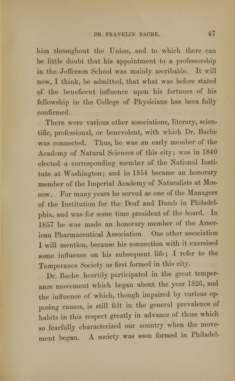 him throughout the Union, and to which there can be little doubt that his appointment to a professorship in the Jefferson School was mainly ascribable. It will now, I think, be admitted, that what was before stated of the beneficent influence upon his fortunes of his fellowship in the College of Physicians has been fully confirmed. There were various other associations, literary, scien- tific, professional, or benevolent, with which Dr. Bache was connected. Thus, he was an early member of the Academy of Natural Sciences of this city; was in 1840 elected a corresponding, member of the National Insti- tute at Washington; and in 1854 became an honorary member of the Imperial Academy of Naturalists at Mos- cow. For many years he served as one of the Managers of the Institution for the Deaf and Dumb in Philadel- phia, and was for some time president of the board. In 1857 he was made an honorary member of the Amer- ican Pharmaceutical Association. One other association I will mention, because his connection with it exercised some influence on his subsequent life; I refer to the Temperance Society as first formed in this city. Dr. Bache heartily participated in the great temper- ance movement which began about the year 1826, and the influence of which, though impaired by various op- posing causes, is still felt in the general prevalence of habits in this respect greatly in advance of those which so fearfully characterized our country when the move- ment be^an. A society was soon formed in Philadel-