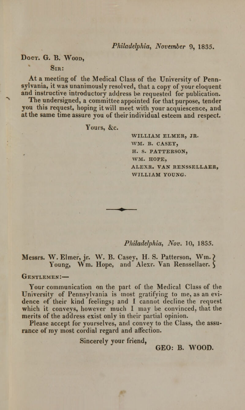 Philadelphia, November 9, 1835. Doer. G. B. Wood, Sir: At a meeting of the Medical Class of the University of Penn- sylvania, it was unanimously resolved, that a copy of your eloquent and instructive introductory address be requested for publication. The undersigned, a committee appointed for that purpose, tender you this request, hoping it will meet with your acquiescence, and at the same time assure you of their individual esteem and respect. Yours, &c. WILLIAM ELMER, JR. WM. B. CASEY, H. S. PATTERSON, WM. HOPE, ALEXR. VAN RENSSELLAER, WILLIAM YOUNG. Philadelphia, Nov. 10, 18S5. Messrs. W. Elmer, jr. W. B. Casey, H. S. Patterson, Win.) Young, \Vm. Hope, and Alexr. Van Renssellaer. £ Gentlemen:— Your communication on the part of the Medical Class of the University of Pennsylvania is most gratifying to me, as an evi- dence of their kind feelings; and I cannot decline the request which it conveys, however much I may be convinced, that the merits of the address exist only in their partial opinion. Please accept for yourselves, and convey to the Class, the assu- rance of ray most cordial regard and affection. Sincerely your friend, GEO: B. WOOD.