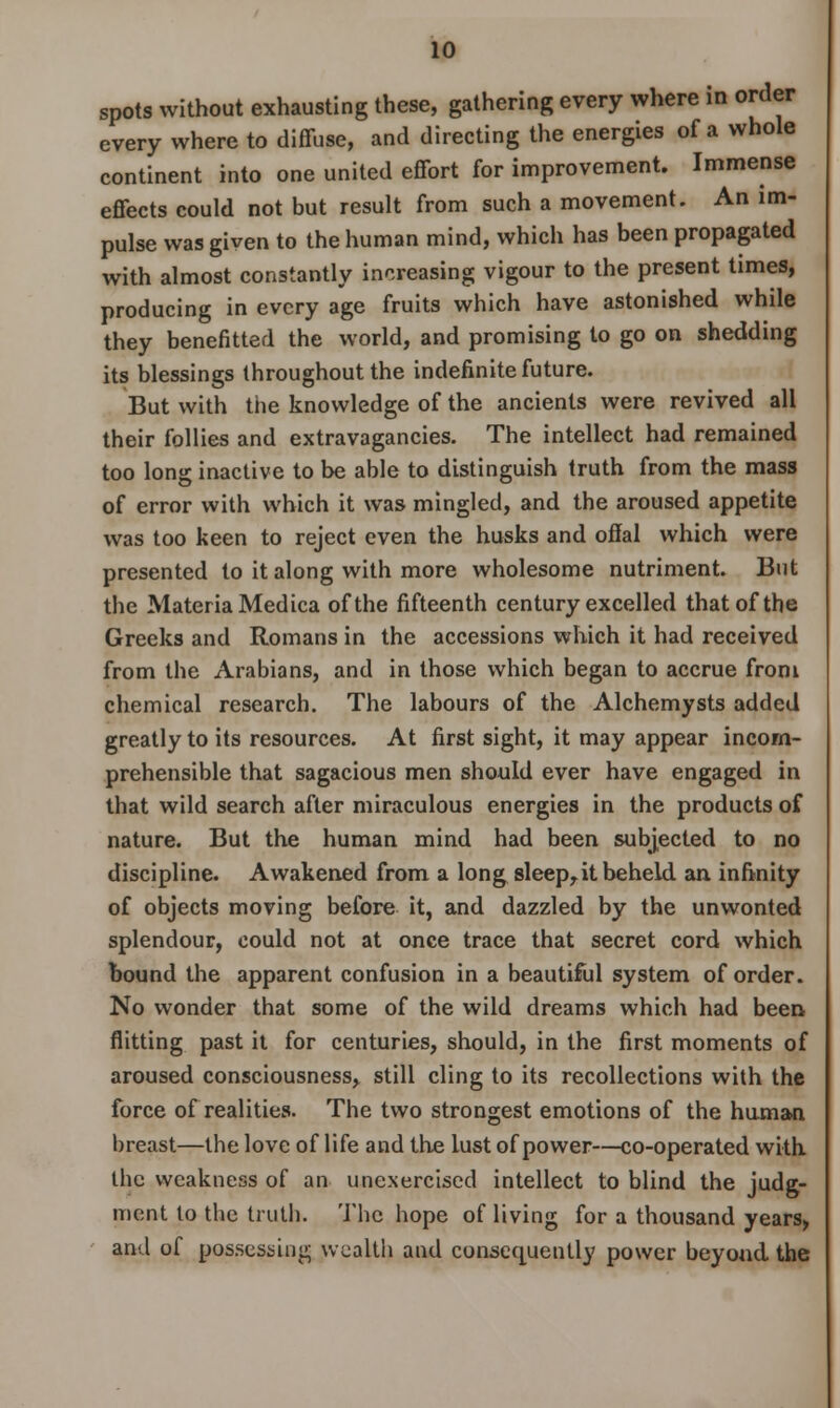 spots without exhausting these, gathering every where in order every where to diffuse, and directing the energies of a whole continent into one united effort for improvement. Immense effects could not but result from such a movement. An im- pulse was given to the human mind, which has been propagated with almost constantly increasing vigour to the present times, producing in every age fruits which have astonished while they benefitted the world, and promising to go on shedding its blessings throughout the indefinite future. But with the knowledge of the ancients were revived all their follies and extravagancies. The intellect had remained too long inactive to be able to distinguish truth from the mass of error with which it was mingled, and the aroused appetite was too keen to reject even the husks and offal which were presented to it along with more wholesome nutriment. But the Materia Medica of the fifteenth century excelled that of the Greeks and Romans in the accessions which it had received from the Arabians, and in those which began to accrue from chemical research. The labours of the Alchemysts added greatly to its resources. At first sight, it may appear incom- prehensible that sagacious men should ever have engaged in that wild search after miraculous energies in the products of nature. But the human mind had been subjected to no discipline. Awakened from a long sleep,it beheld an. infinity of objects moving before it, and dazzled by the unwonted splendour, could not at once trace that secret cord which bound the apparent confusion in a beautiful system of order. No wonder that some of the wild dreams which had been flitting past it for centuries, should, in the first moments of aroused consciousness, still cling to its recollections with the force of realities. The two strongest emotions of the human breast—the love of life and the lust of power—co-operated with the weakness of an unexercised intellect to blind the judg- ment to the truth. The hope of living for a thousand years, and of possessing wealth and consequently power beyond the