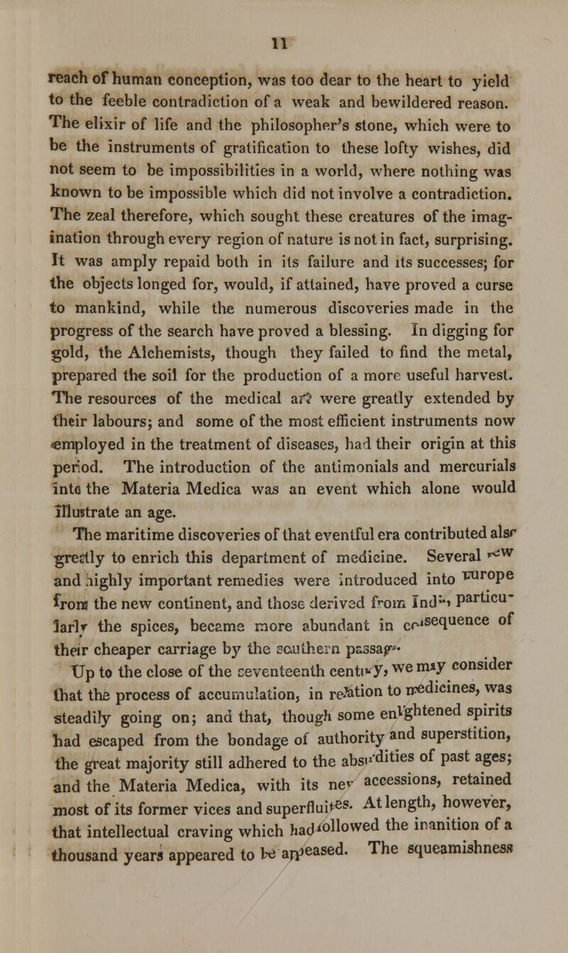 reach of human conception, was too dear to the heart to yield to the feeble contradiction of a weak and bewildered reason. The elixir of life and the philosopher's stone, whieh were to be the instruments of gratification to these lofty wishes, did not seem to be impossibilities in a world, where nothing was known to be impossible which did not involve a contradiction. The zeal therefore, which sought these creatures of the imag- ination through every region of nature is not in fact, surprising. It was amply repaid both in its failure and its successes; for the objects longed for, would, if attained, have proved a curse to mankind, while the numerous discoveries made in the progress of the search have proved a blessing. In digging for gold, the Alchemists, though they failed to find the metal, prepared the soil for the production of a more useful harvest. The resources of the medical art were greatly extended by their labours; and some of the most efficient instruments now *mployed in the treatment of diseases, had their origin at this period. The introduction of the antimonials and mercurials into the Materia Medica was an event which alone would Illustrate an age. The maritime discoveries of that eventful era contributed alsr grectly to enrich this department of medicine. Several ^w and highly important remedies were introduced into wrope irons the new continent, and those derived from Ind> particu- larly the spices, became more abundant in ColSecluence °* their cheaper carriage by the southern passap* Up to the close of the ceventeenth eenti*y>we nwy consider that the process of accumulation, in reMion to iredicines, was steadily going on; and that, though some enlghtened spirits had escaped from the bondage of authority and superstition, the great majority still adhered to the absi'dities of past ages; and the Materia Medica, with its nev accessions, retained most of its former vices and superflui^s. At length, however, that intellectual craving which had'ollowed the inanition of a thousand years appeared to be abased. The squeamishness