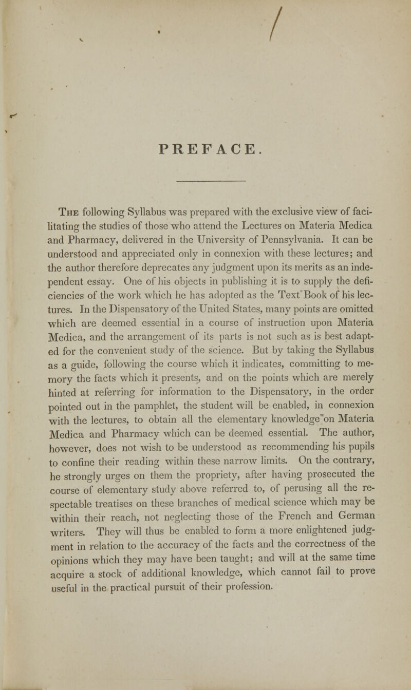 / PREFACE. The following Syllabus was prepared with the exclusive view of faci- litating the studies of those who attend the Lectures on Materia Medica and Pharmacy, delivered in the University of Pennsylvania. It can be understood and appreciated only in connexion with these lectures; and the author therefore deprecates any judgment upon its merits as an inde- pendent essay. One of his objects in publishing it is to supply the defi- ciencies of the work which he has adopted as the TextBook of his lec- tures. In the Dispensatory of the United States, many points are omitted which are deemed essential in a course of instruction upon Materia Medica, and the arrangement of its parts is not such as is best adapt- ed for the convenient study of the science. But by taking the Syllabus as a guide, following the course which it indicates, committing to me- mory the facts which it presents, and on the points which are merely hinted at referring for information to the Dispensatory, in the order pointed out in the pamphlet, the student will be enabled, in connexion with the lectures, to obtain all the elementary knowledge'on Materia Medica and Pharmacy which can be deemed essential. The author, however, does not wish to be understood as recommending his pupils to confine their reading within these narrow limits. On the contrary, he strongly urges on them the propriety, after having prosecuted the course of elementary study above referred to, of perusing all the re- spectable treatises on these branches of medical science which may be within their reach, not neglecting those of the French and German writers. They will thus be enabled to form a more enlightened judg- ment in relation to the accuracy of the facts and the correctness of the opinions which they may have been taught; and will at the same time acquire a stock of additional knowledge, which cannot fail to prove useful in the practical pursuit of their profession.