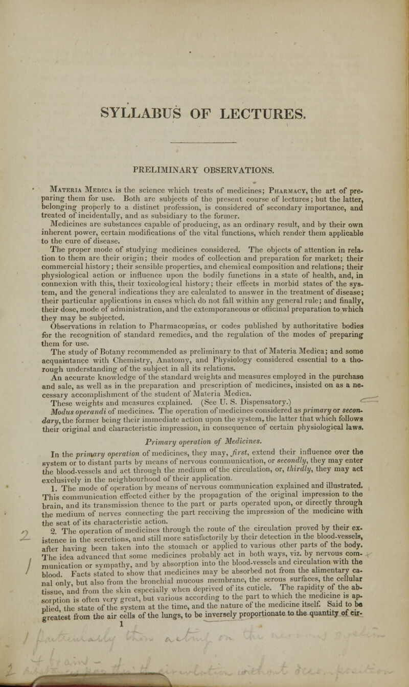 SYLLABUS OF LECTURES. PRELIMINARY OBSERVATIONS. Materia Medica is the science which treats of medicines; Pharmacy, the art of pre- paring them for use. Both arc subjects of the present course of lectures; but the latter, belonging- properly to a distinct profession, is considered of secondary importance, and treated of incidentally, and as subsidiary to the former. Medicines are substances capable of producing, as an ordinary result, and by their own inherent power, certain modifications of the vital functions, which render them applicable to the cure of disease. The proper mode of studying medicines considered. The objects of attention in rela- tion to them are their origin; their modes of collection and preparation for market; their commercial history; their sensible properties, and chemical composition and relations; their physiological action or influence upon the bodily functions in a state of health, and, in connexion with this, their toxicological history; their effects in morbid states of the sys- tem, and the general indications they are calculated to answer in the treatment of disease; their particular applications in cases which do not fall within any general rule; and finally, their dose, mode of administration, and the extemporaneous or officinal preparation to which they may be subjected. Observations in relation to Pharmacopeias, or codes published by authoritative bodies for the recognition of standard remedies, and the regulation of the modes of preparing them for use. The study of Botany recommended as preliminary to that of Materia Medica; and some acquaintance with Chemistry, Anatomy, and Physiology considered essential to a tho- rough understanding of the subject in all its relations. An accurate knowledge of the standard weights and measures employed in the purchase and sale, as well as in the preparation and prescription of medicines, insisted on as a ne- cessary accomplishment of the student of Materia Medica. These weights and measures explained. (See U. S. Dispensatory.) Modus operandi of medicines. The operation of medicines considered as primary or secon- dary, the former being their immediate action upon the system, the latter that which follows their original and characteristic impression, in consequence of certain physiological laws. Primary operation of Medicines. In the primary operation of medicines, they may, first, extend their influence over the system or to distant parts by means of nervous communication, or secondly, they may enter the blood-vessels and act through the medium of the circulation, or, thirdly, they may act exclusively in the neighbourhood of their application. 1. The mode of operation by means of nervous communication explained and illustrated. This communication effected either by the propagation of the original impression to the brain, and its transmission thence to the part or parts operated upon, or directly through the medium of nerves connecting the part receiving the impression of the medicine with the seat of its characteristic action. . , . ,, x, . 2 The operation of medicines through the route of the circulation proved by their ex- istence in the secretions, and still more satisfactorily by their detection in the blood-vessels, after having been taken into the stomach or applied to various other parts of the body. The idea advanced that some medicines probably act in both ways, viz. by nervous com- munication or sympathy, and by absorption into the blood-vessels and circulation with the blood Facts stated to show that medicines may be absorbed not from the alimentary ca- nal only, but also from the bronchial mucous membrane, the serous surfaces, the cellular tissue and from the skin especially when deprived of its cuticle. The rapidity of the ab- sorption is often very great, but various according to the part to which the medicine is ap- nlied the state of the system at the time, and the nature of the medicine itself. Said to be greatest from the air cells of the lungs, to be inversely proportionate to the quantity of «r-