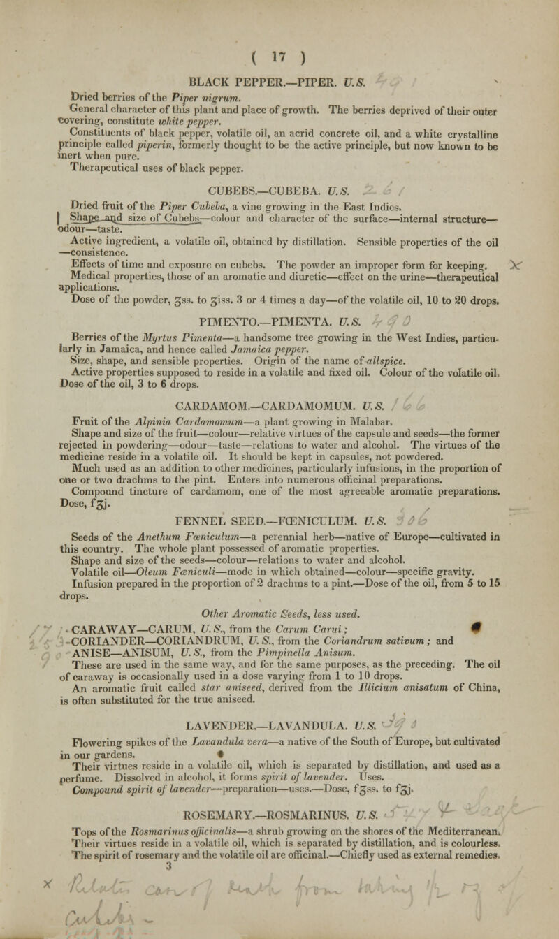 (  ) BLACK PEPPER.—PIPER. U.S. Dried berries of the Piper nigrum. General character of this plant and place of growth. The berries deprived of their outer covering, constitute white pepper. Constituents of black pepper, volatile oil, an acrid concrete oil, and a white crystalline principle called piperin, formerly thought to be the active principle, but now known to be inert when pure. Therapeutical uses of black pepper. CUBEBS.—CUBEBA. U.S. Dried fruit of the Piper Cuheha, a vine growing in the East Indies. | Shajje_and size of Cubebs.—colour and character of the surface—internal structure— odour—taste. Active ingredient, a volatile oil, obtained by distillation. Sensible properties of the oil —consistence. Effects of time and exposure on cubebs. The powder an improper form for keeping. ^ Medical properties, those of an aromatic and diuretic—effect on the urine—therapeutical applications. Dose of the powder, sjss. to giss. 3 or 4 times a day—of the volatile oil, 10 to 20 drops. PIMENTO.—PIMENTA. U.S. Berries of the Myrtus Pimenta—a handsome tree growing in the West Indies, particu- larly in Jamaica, and hence called Jamaica pepper. Size, shape, and sensible properties. Origin of the name of allspice. Active properties supposed to reside in a volatile and fixed oil. Colour of the volatile oil. Dose of the oil, 3 to 6 drops. CARDAMOM.—CARDAMOMUM. U.S. Fruit of the Alpinia Cardamomum—a plant growing in Malabar. Shape and size of the fruit—colour—relative virtues of the capsule and seeds—the former rejected in powdering—odour—taste—relations to water and alcohol. The virtues of the medicine reside in a volatile oil. It should be kept in capsules, not powdered. Much used as an addition to other medicines, particularly infusions, in the proportion of one or two drachms to the pint. Enters into numerous officinal preparations. Compound tincture of cardamom, one of the most agreeable aromatic preparations. Dose, f3J. FENNEL SEED—FOENICULUM. U.S. Seeds of the Anethum Fceniculum—a perennial herb—native of Europe—cultivated in this country. The whole plant possessed of aromatic properties. Shape and size of the seeds—colour—relations to water and alcohol. Volatile oil—Oleum Funiculi—mode in which obtained—colour—specific gravity. Infusion prepared in the proportion of 2 drachms to a pint.—Dose of the oil, from 5 to 15 drops. Other Aromatic Seeds, less used. CARAWAY—CARUM, U. S., from the Carum Carui; # CORIANDER—CORIANDRUM, U. S., from the Coriandrum sativum; and ANISE—ANISUM, U.S., from the Pimpinella Anisitm. These are used in the same way, and for the same purposes, as the preceding. The oil of caraway is occasionally used in a dose varying from 1 to 10 drops. An aromatic fruit called star aniseed, derived from the Illicium anisatum of China, is often substituted for the true aniseed. LAVENDER,—LAVANDULA. U.S. Flowering spikes of the Lavandula vera—a native of the South of Europe, but cultivated in our gardens. • Their virtues reside in a volatile oil, which is separated by distillation, and used as a perfume. Dissolved in alcohol, it forms spirit of lavender. Uses. Compound spirit of lavender-— preparation—uses.—Dose, f^ss. to fgj. ROSEMARY.—ROSMARINUS. U.S. Tops of the Rosmarinus officinalis—a shrub growing on the shores of the Mediterranean. Their virtues reside in a volatile oil, which is separated by distillation, and is colourless. The spirit of rosemary and the volatile oil are officinal.—Chiefly used as external remedies,