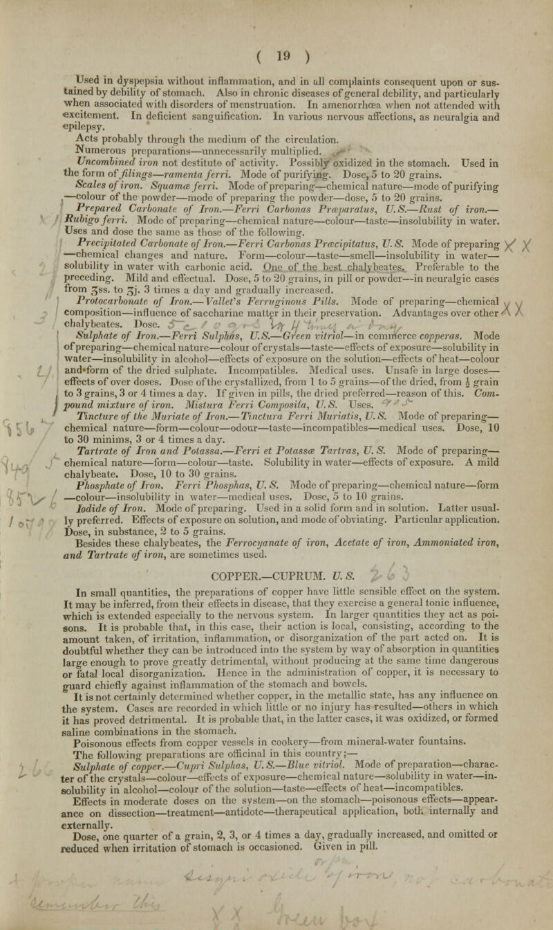 Used in dyspepsia without inflammation, and in all complaints consequent upon or sus- tained by debility of stomach. Also in chronic diseases of general debility, and particularly when associated with disorders of menstruation. In amenorrhcea when not attended with excitement. In deficient sanguification. In various nervous affections, as neuralgia and epilepsy. Acts probably through the medium of the circulation. Numerous preparations—unnecessarily multiplied. Uncombined iron not destitute of activity. Possibly oxidized in the stomach. Used in the form of filings—ramenta ferri. Mode of purifying. Dose, 5 to 20 grains. Scales of iron. Squama ferri. Mode of preparing—chemical nature—mode of purifying ,—colour of the powder—mode of preparing the powder—dose, 5 to 20 grains. Prepared Carbonate of Iron.—Ferri Carbonas Prmparalus, U.S.—Rust of iron.— Rubigo ferri. Mode of preparing—chemical nature—colour—taste—insolubility in water. Uses and dose the same as those of the following. Precipitated Carbonate of Iron.—Ferri Carbonas Prmcipitatus, U.S. Mode of preparing V* Y —chemical changes and nature. Form—colour—taste—smell—insolubility in water— solubility in water with carbonic acid. One of the best chalybeates. Preferable to the preceding. Mild and effectual. Dose, 5 to 20 grains, in pill or powder—in neuralgic cases from ^ss. to !jj. 3 times a day and gradually increased. Protocarbonate of Iron.— Vallefs Ferruginous Pills. Mode of preparing—chemical y «y composition—influence of saccharine matter in their preservation. Advantages over other A A chalybeates. Dose, $,< : ) / Sulphate of Iron.—Ferri Sulphas, U.S.—Green vitriol—in commerce copperas. Mode of preparing—chemical nature—colour of crystals—taste—effects of exposure—solubility in water—insolubility in alcohol—effects of exposure on the solution—effects of heat—colour and'form of the dried sulphate. Incompatibles. Medical uses. Unsafe in large doses— effects of over doses. Dose of the crystallized, from 1 to 5 grains—of the dried, from \ grain . to 3 grains, 3 or 4 times a day. If given in pills, the dried preferred—reason of this. Com- I pound mixture of iron. Mistura Ferri ComposUa, U.S. Uses. Tincture of the Muriate of Iron.— Tinctura Ferri Muriatis, U.S. Mode of preparing— chemical nature—form—colour—odour—taste—incompatibles—medical uses. Dose, 10 to 30 minims, 3 or 4 times a day. Tartrate of Iron and Polassa.—Ferri et Polassa Tartras, U. S. Mode of preparing— chemical nature—form—colour—taste. Solubility in water—effects of exposure. A mild chalybeate. Dose, 10 to 30 grains. Phosphate of Iron. Ferri Phosphas, U. S. Mode of preparing—chemical nature—form 'i^\s —colour—insolubility in water—medical uses. Dose, 5 to 10 grains. Iodide of Iron. Mode of preparing. Used in a solid form and in solution. Latter usual- ly preferred. Effects of exposure on solution, and mode of obviating. Particular application. Dose, in substance, 2 to 5 grains. Besides these chalybeates, the Ferrocyanate of iron, Acetate of iron, Ammoniated iron, and Tartrate of iron, are sometimes used. COPPER.—CUPRUM. U.S. In small quantities, the preparations of copper have little sensible effect on the system. It may be inferred, from their effects in disease, that they exercise a general tonic influence, which is extended especially to the nervous system. In larger quantities they act as poi- sons. It is probable that, in this case, their action is local, consisting, according to the amount taken, of irritation, inflammation, or disorganization of the part acted on. It is doubtful whether they can be introduced into the system by way of absorption in quantities large enough to prove greatly detrimental, without producing at the same time dangerous or fatal local disorganization. Hence in the administration of copper, it is necessary to guard chiefly against inflammation of the stomach and bowels. It is not certainly determined whether copper, in the metallic state, has any influence on the system. Cases are recorded in which little or no injury has resulted—others in which it has proved detrimental. It is probable that, in the latter cases, it was oxidized, or formed saline combinations in the stomach. Poisonous effects from copper vessels in cookery—from mineral-water fountains. The following preparations are officinal in this country;— Sulphate of copper.—Cupri Sulphas, U.S.—Blue vitriol. Mode of preparation—charac- ter of the crystals—colour—effects of exposure—chemical nature—solubility in water—in- solubility in alcohol—colour of the solution—taste—effects of heat—incompatibles. Effects in moderate doses on the system—on the stomach—poisonous effects—appear- ance on dissection—treatment—antidote—therapeutical application, both, internally and externally. Dose, one quarter of a grain, 2, 3, or 4 times a day, gradually increased, and omitted or reduced when irritation of stomach is occasioned. Given in pill. i r«