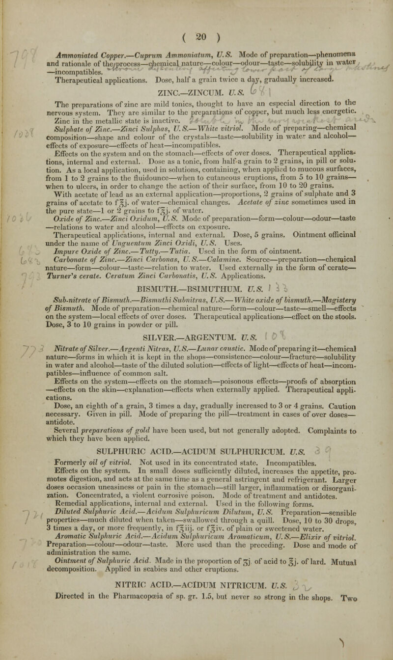 Ammomated Copper.—Cuprum Ammoniatum, U.S. Mode of preparation—phenomena and rationale of the/process—chemical nature—-colour—odour—taste—solubility in water —mcompatibles. Therapeutical applications. Dose, half a grain twice a day, gradually increased. ZINC—ZINCUM. 17. & The preparations of zinc are mild tonics, thought to have an especial direction to the nervous system. They are similar to the preparations of copper, but much less energetic. Zinc in the metallic state is inactive. Sulphate of Zinc.—Zinci Sulphas, U. S.— White vitriol. Mode of preparing—chemical composition—shape and colour of the crystals—taste—solubility in wate- and alcohol— effects of exposure—effects of heat—mcompatibles. Effects on the system and on the stomach—effects of over doses. Therapeutical applica- tions, internal and external. Dose as a tonic, from half a grain to 2 grains, in pill or solu- tion. As a local application, used in solutions, containing, when applied to mucous surfaces, from 1 to 2 grains to the fluidounce—when to cutaneous eruptions, from 5 to 10 grains— when to ulcers, in order to change the action of their surface, from 10 to 20 grains. With acetate of lead as an external application—proportions, 2 grains of sulphate and 3 grains of acetate to f.^j. of water—chemical changes. Acetate of zinc sometimes used in the pure state—1 or 2 grains to fSj. of water. Oxide of Zinc.—Zinci Oxidum, U.S. Mode of preparation—form—colour—odour—taste —relations to water and alcohol—effects on exposure. Therapeutical applications, internal and external. Dose, 5 grains. Ointment officinal under the name of Unguentum Zinci Oxidi, U. S. Uses. Impure Oxide of Zinc.— Tv.tty.— Tutia. Used in the form of ointment. Carbonate of Zinc.—Zinci Carbonas, U. S.—Calamine. Source—preparation—chemical nature—form—colour—taste—relation to water. Used externally in the form of cerate— Turner's cerate. Ceratum Zinci Carbonatis, U. S. Applications. BISMUTH.—BSIMUTHUM. U.S. I Sub-nitrate of Bismuth.—Bismuthi Subnitras, U.S.—White oxide of bismuth.—Magistery of Bismuth. Mode of preparation—chemical nature—form—colour—taste—smell—effects on the system—local effects of over doses. Therapeutical applications—effect on the stools. Dose, 3 to 10 grains in powder or pill. SILVER.—ARGENTUM. U.S. Nitrate of Silver.—Argenti Nitras, U.S.—Lunar caustic. Mode of preparing it—chemical nature—forms in which it is kept in the shops—consistence—colour—fracture—solubility in water and alcohol—taste of the diluted solution—effects of light—effects of heat—mcom- patibles—influence of common salt. Effects on the system—effects on the stomach—poisonous effects—proofs of absorption —effects on the skin—explanation—effects when externally applied. Therapeutical appli- cations. Dose, an eighth of a grain, 3 times a day, gradually increased to 3 or 4 grains. Caution necessary. Given in pill. Mode of preparing the pill—treatment in cases of over doses— antidote. Several preparations of gold have been used, but not generally adopted. Complaints to . which they have been applied. SULPHURIC ACID.—ACIDUM SULPHURICUM. U.S. Formerly oil of vitriol. Not used in its concentrated state. Incompatibles. Effects on the system. In small doses sufficiently diluted, increases the appetite, pro- motes digestion, and acts at the same time as a general astringent and refrigerant. Larger doses occasion uneasiness or pain in the stomach—still larger, inflammation or disorgani- zation. Concentrated, a violent corrosive poison. Mode of treatment and antidotes. Remedial applications, internal and external. Used in the following forms. Diluted Sulphuric Acid.—Acidum Sulphuricum Dilulum, U.S. Preparation—sensible properties—much diluted when taken—swallowed through a quill. Dose, 10 to 30 drops, 3 times a day, or more frequently, in f§iij. or f|iv. of plain or sweetened water. Aromatic Sulphuric Acid.—Acidum Sulphuricum Aromaticum, U.S.—Elixir of vitriol. Preparation—colour—odour—taste. More used than the preceding. Dose and mode of administration the same. Ointment of Sulphuric Acid. Made in the proportion of 3} of acid to ^j. of lard. Mutual decomposition. Applied in scabies and other eruptions. NITRIC ACID.—ACIDUM NITRICUM. U.S. i Directed in the Pharmacopoeia of sp. gr. 1.5, but never so strong in the shops. Two