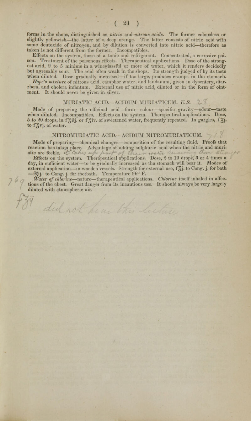 ( 21 ) forms in the shops, distinguished as nitric and nitrous acids. The former colouuless or slightly yellowish—the latter of a deep orange. The latter consists of nitric acid with Bome deutoxide of nitrogen, and by dilution is converted into nitric acid—therefore as taken is not different from the former. Incompatibles. Effects on the system, those of a tonic and refrigerant. Concentrated, a corrosive poi- son. Treatment of the poisonous effects. Therapeutical applications. Dose of the strong- est acid, 2 to 5 minims in a wincglassful or more of water, which it renders decidedly but agreeably sour. The acid often weak in the shops. Its strength judged of by its taste when diluted. Dose gradually increased—if too large, produces cramps in the stomach. Hope's mixture of nitrous acid, camphor water, and laudanum, given in dysentery, diar- rhoea, and cholera infantum. External use of nitric acid, diluted or in the form of oint- ment. It should never be given in silver. MURIATIC ACID.—ACIDUM MURIATICUM. U.S. Mode of preparing the officinal acid—form—colour—specific gravity—odour—taste when diluted. Incompatibles. Effects on the system. Therapeutical applications. Dose, 5 to 20 drops, in f|jiij. or f^iv. of sweetened water, frequently repeated. In gargles, fsjj. to f£vj. of water. NITROMURIATIC ACID.—ACIDUM N1TROMURIATICUM. Mode of preparing—chemical changes—composition of the resulting fluid. Proofs that reaction has take^i place. Advantage of adding sulphuric acid when the nitric and muri- atic are feeble. Effects on the system. Therapeutical applications. Dose, 2 to 10 drops, 3 or 4 times a day, in sufficient water—to be gradually increased as the stomach will bear it. Modes of external application—in wooden vessels. Strength for external use, f§j. to Cong. j. for bath —f^ij. to Cong. j. for footbath. Temperature 96° F. Water of chlorine—nature—therapeutical applications. Chlorine itself inhaled in affec- tions of the chest. Great dangei from its incautious use. It should always be very largely diluted with atmospheric air.