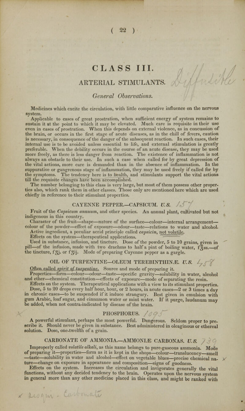 CLASS III. ARTERIAL STIMULANTS. General Observations. Medicines which excite the circulation, with little comparative influence on the nervous system. Applicable to cases of great prostration, when sufficient energy of system remains to sustain it at the point to which it may be elevated. Much care is requisite in their use even in cases of prostration. When this depends on external violence, as in concussion of the brain, or occurs in the first stage of acute diseases, as in the chill of fevers, caution is necessary, in consequence of the danger of the subsequent reaction. In such cases, their internal use is to be avoided unless essential to life, and external stimulation is greatly preferable. When the debility occurs in the course of an acute disease, they may be used more freely, as there is less danger from reaction. The existence of inflammation is not always an obstacle to their use. In such a case when called for by great depression of the vital actions, more care is demanded than in the absence of inflammation. In the suppurative or gangrenous stage of inflammation, they may be used freely if called for by the symptoms. The tendency here is to health, and stimulants support the vital actions till the requisite changes have been accomplished. The number belonging to this class is very large, but most of them possess other proper- ties also, which rank them in other classes. Those only are mentioned here which are used chiefly in reference to their stimulant properties. CAYENNE PEPPER.—CAPSICUM. U.S. Fruit of the Capsicum annuum, and other species. An annual plant, cultivated but not indigenous in this country. Character of the fruit—shape—nature of the surface—colour—internal arrangement— colour of the powder—effect of exposure—odour—taste—relations to water and alcohol. Active ingredient, a peculiar acrid principle called capsicin, not volatile. Effects on the system—therapeutical applications. Used in substance, infusion, and tincture. Dose of the powder, 5 to 10 grains, given in pill—of the infusion, made with two drachms to half a pint of boiling water, f^ss.—of the tincture, fgj. or fgij. Mode of preparing Cayenne pepper as a gargle. OIL OF TURPENTINE—OLEUM TEREBINTHINiE. U.S. /,/£ Often railed spirit _q£ turpentine Source and mode of preparing it. Properties—form—colour—odour—taste—specific gravity—solubility in water, alcohol and ether—chemical constitution—effects of exposure—mode of separating the resin. Effects on the system. Therapeutical applications with a view to its stimulant properties. Dose, 5 to 20 drops every half hour, hour, or 2 hours, in acute cases—2 or 3 times a day in chronic cases—to be suspended if it induce strangury. Best given in emulsion with gum Arabic, loaf sugar, and cinnamon water or mint water. If it purge, laudanum may be added, when not contra-indicated by disease of the brain. PHOSPHORUS. A powerful stimulant, perhaps the most powerful. Dangerous. Seldom proper to pre- scribe it. Should never be given in substance. Best administered in oleaginous or ethereal solution. Dose, one-twelfth of a grain. CARBONATE OF AMMONIA—AMMONITE CARBONAS. U. S. Improperly called volatile alkali, as this name belongs to pure gaseous ammonia. Mode of preparing it—properties—form as it is kept in the shops—colour—translucency—smell —taste—solubility in water and alcohol—effect on vegetable blues—precise chemical na- > ture—change on exposure in appearance and composition—signs of goodness. Effects on the system. Increases the circulation and invigorates generally the vital functions, without any decided tendency to the brain. Operates upon the nervous system in general more than any other medicine placed in this class, and might be ranked with