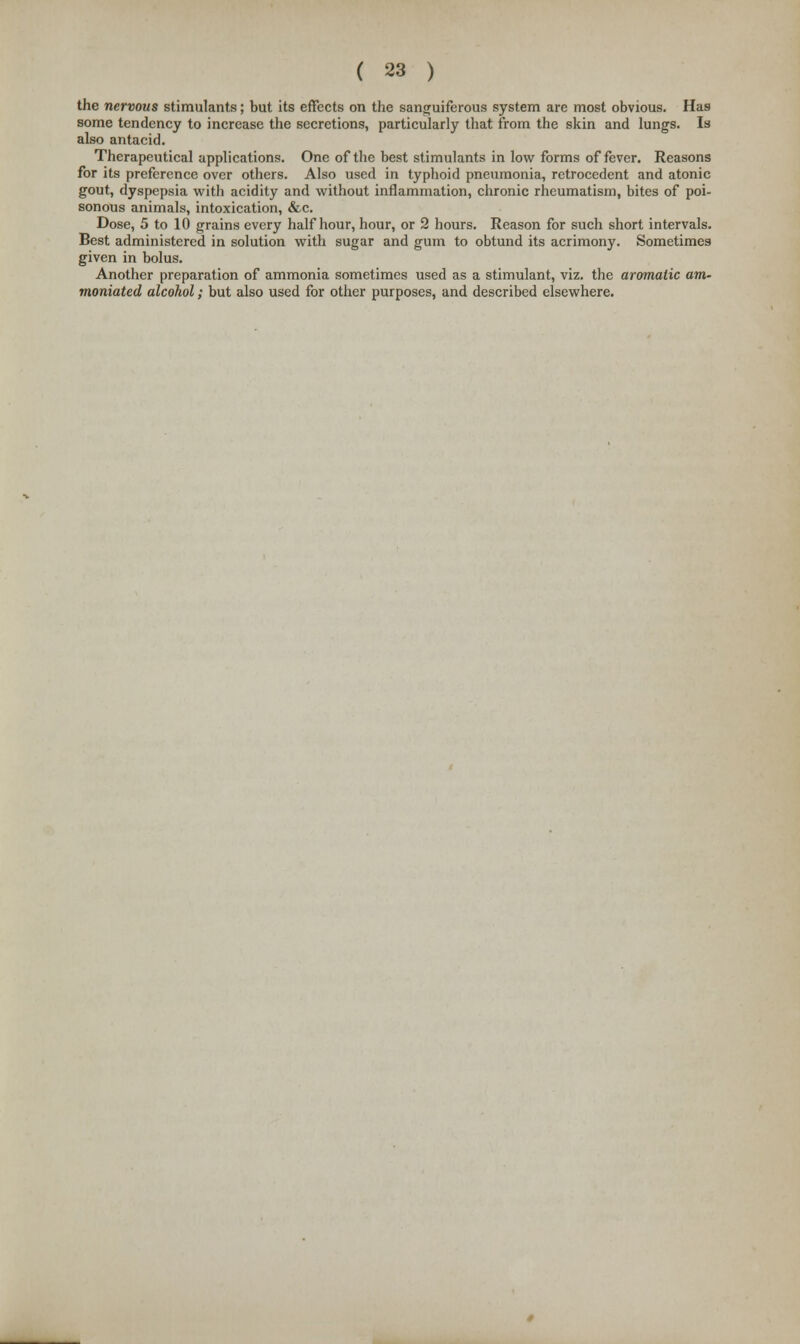 the nervous stimulants; but its effects on the sanguiferous system are most obvious. Has some tendency to increase the secretions, particularly that from the skin and lungs. Is also antacid. Therapeutical applications. One of the best stimulants in low forms of fever. Reasons for its preference over others. Also used in typhoid pneumonia, retrocedent and atonic gout, dyspepsia with acidity and without inflammation, chronic rheumatism, bites of poi- sonous animals, intoxication, &c. Dose, 5 to 10 grains every half hour, hour, or 2 hours. Reason for such short intervals. Best administered in solution with sugar and gum to obtund its acrimony. Sometimes given in bolus. Another preparation of ammonia sometimes used as a stimulant, viz. the aromatic am- moniated alcohol; but also used for other purposes, and described elsewhere.
