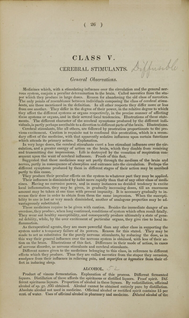 CLASS V, CEREBRAL STIMULANTS. General Observations. Medicines which, with a stimulating influence over the circulation and the general ner- ?ous system, conjoin a peculiar determination to the brain. Called narcotics from the stu- por which they produce in large doses. Reason for abandoning the old class of narcotics. The only points of resemblance between individuals composing the class of cerebral stimu- lants, are those mentioned in the definition. In all other respects they differ more or less from one another. They differ in the degree of their power, in the relative degree to which they affect the different systems or organs respectively, in the precise manner of affecting these systems or organs, and in their several local tendencies. Illustrations of these state- ments. The different character of the cerebral symptoms produced by the different indi- viduals,is partly perhaps ascribable to a direction to different parts of the brain. Illustrations. Cerebral stimulants, like all others, are followed by prostration proportionate to the pre- vious excitement. Caution is requisite not to confound this prostration, which is a secon- dary effect of the medicine, with that apparently sedative influence upon certain functions which attends its primary action. Explanation. In very large doses, the cerebral stimulants exert a less stimulant influence over the cir- culation, and a greater energy of action on the brain, which they disable from receiving and transmitting due impressions. Life is destroyed by the cessation of respiration con- sequent upon the want of cerebral influence. Proofs of this fact. Suggested that these medicines may act partly through the medium of the brain and nerves, partly in consequence of absorption and entrance into the circulation. Perhaps the different symptoms produced by them in different stages of their action may be ascribed! partly to this cause. They produce their peculiar effects on the system to whatever part they may be applied. Their influence is diminished by habit more rapidly than that of any other class of medi- cines. Having no corrosive power, and in many instances no decided tendency to excite local inflammation, they may be given, in gradually increasing doses, till an enormous amount may be taken at one time with present impunity. It is necessary gradually to in- crease their dose in order to obtain from them the same impression. When the suscepti- bility to one is lost or very much diminished, another of analogous properties may be ad- vantageously substituted. These medicines require to be given with caution. Besides the immediate danger of an overdose, they produce, when long continued, conditions of system which often result fatally. They wear out healthy susceptibility, and consequently produce ultimately a state of gene- ral debility, while, by the over excitement of particular organs, they give rise to local in- flammation. As therapeutical agentsT they are more powerful than any other class in supporting the system under a temporary failure of its powers. Reason for this stated. They may be made to act as substitutes for the purely nervous stimulants, by reducing the dose, as in this way their general influence over the nervous system is obtained, with less of their ac- tion on the brain. Illustrations of this fact. Difference in their mode of action, in cases of nervous disorder, as nervous stimulants and cerebral stimulants. Different names given to the medicines belonging to this class, in reference to different effects which they produce. Thus they are called narcotics from the stupor they occasion, anodynes from their influence in relieving pain, and soporifics or hypnotics from their ef- fect in inducing sleep. ALCOHOL. Product of vinous fermentation. Explanation of this process. Different fermented liquors. Distillation of these affords the spirituous or distilled liquors. Proof spirit. Dif- ferent spirituous liquors. Proportion of alcohol in these liquors. By redistillation, officinal alcohol of sp. gr. .835 obtained. Alcohol cannot be obtained entirely pure by distillation. Absolute alcohol not used in medicine. Officinal alcohol or rectified spirit contains 15 per cent, of water. Uses of officinal alcohol in pharmacy and medicine. Diluted alcohol of the
