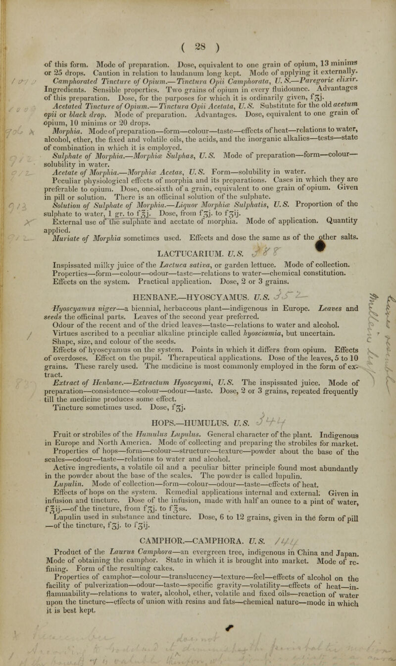 s, of tliis form. Mode of preparation. Dose, equivalent to one grain of opium, 13 minims or 25 drops. Caution in relation to laudanum long kept. Mode of applying it externally. Camphorated Tincture of Opium.— Tinctura Opii Camphorata, U.S.—Paregoric elixir. Ingredients. Sensible properties. Two grains of opium in every fluidounce. Advantages of this preparation. Dose, for the purposes for which it is ordinarily given, f^j. Acetated Tincture of Opium.— Tinctura Opii Acetata, U. S. Substitute for the old acetum opii or black drop. Mode of preparation. Advantages. Dose, equivalent to one grain of opium, 10 minims or 20 drops. Morphia. Mode of preparation—form—colour—taste—effects of heat—relations to water, alcohol, ether, the fixed and volatile oils, the acids, and the inorganic alkalies—tests—state of combination in which it is employed. Sulphate of Morphia.—Morphia Sulphas, U. S. Mode of preparation—form—colour- solubility in water. Acetate of Morphia.—Morphia Acetas, U. S. Form—solubility in water. Peculiar physiological effects of morphia and its preparations. Cases in which they are preferable to opium. Dose, one-sixth of a grain, equivalent to one grain of opium. Given in pill or solution. There is an officinal solution of the sulphate. Solution of Sulphate of Morphia.—Liquor Morphia Sulphatis, U. S. Proportion of the sulphate to water, 1 gr. to f^j. Dose, from fsjj. to f Sjij. External use of the sulphate and acetate of morphia. Mode of application. Quantity applied. Muriate of Morphia sometimes used. Effects and dose the same as of the other salts. LACTUCARIUM. U.S. Inspissated milky juice of the Lactuca sativa, or garden lettuce. Mode of collection. Properties—form—colour—odour—taste—relations to water—chemical constitution. Effects on the system. Practical application. Dose, 2 or 3 grains. HENBANE.—HYOSCYAMUS. U.S. ^ Hijoscyamvs niger—a biennial, herbaceous plant—indigenous in Europe. Leaves and seeds the officinal parts. Leaves of the second year preferred. Odour of the recent and of the dried leaves—taste—relations to water and alcohol. Virtues ascribed to a peculiar alkaline principle called hyosciamia, but uncertain. Shape, size, and colour of the seeds. Effects of hyoscyamus on the system. Points in which it differs from opium. Effects of overdoses. Effect on the pupil. Therapeutical applications. Dose of the leaves, 5 to 10 grains. These rarely used. The medicine is most commonly employed in the form of ex- tract. Extract of Henbane.—Extractum Hyoscyami, U. S. The inspissated juice. Mode of preparation—consistence—colour—odour—taste. Dose, 2 or 3 grains, repeated frequently till the medicine produces some effect. Tincture sometimes used. Dose, fgj. HOPS.—HUMULUS. U.S. Fruit or strobiles of the Humulus Lupulus. General character of the plant. Indigenous in Europe and North America. Mode of collecting and preparing the strobiles for market. Properties of hops—form—colour—structure—texture—powder about the base of the scales—odour—taste—relations to water and alcohol. Active ingredients, a volatile oil and a peculiar bitter principle found most abundantly in the powder about the base of the scales. The powder is called lupulin. Lupulin. Mode of collection—form—colour—odour—taste—effects of heat. Effects of hops on the system. Remedial applications internal and external. Given in infusion and tincture. Dose of the infusion, made with half an ounce to a pint of water f ^ij.—of the tincture, from f^j. to f^ss. Lupulin used in substance and tincture. Dose, 6 to 12 grains, given in the form of pill —of the tincture, fgj. to fgij. CAMPHOR.—CAMPHORA. U.S. Product of the Laurus Camphora—an evergreen tree, indigenous in China and Japan. Mode of obtaining the camphor. State in which it is brought into market. Mode of re- fining. Form of the resulting cakes. Properties of camphor—colour—translucency—texture—feel—effects of alcohol on the facility of pulverization—odour—taste—specific gravity—volatility—effects of heat in- flammability—relations to water, alcohol, ether, volatile and fixed oils—reaction of water upon the tincture—effects of union with resins and fats—chemical nature—mode in which it is best kept.