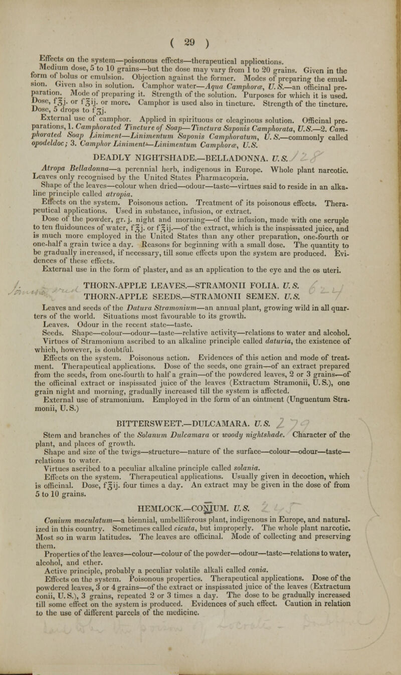 Effects on the system—poisonous effects—therapeutical applications. Medium dose, 5 to 10 grains—but the dose may vary from 1 to 20 grains. Given in the torm of bolus or emulsion. Objection against the former. Modes of preparing the emul- sion. Given also in solution. Camphor water—Aqua Camphora, U. S.—an officinal pre- paration. Mode of preparing it. Strength of the solution. Purposes for which it is used. Dose, fgj. or fgij. or more. Camphor is used also in tincture. Strength of the tincture. Dose, 5 drops to f^j. External use of camphor. Applied in spirituous or oleaginous solution. Officinal pre- parations, 1. Camphorated Tincture of Soap—Tinctura Saponis Camphorata, U.S.—2. Cam- phorated Soap jLiniment—Linimentum. Saponis Camphoratum, U. S.—commonly called opodeldoc; 3. Camphor Liniment^-Linimentum Camphora, U.S. DEADLY NIGHTSHADE.—BELLADONNA. U.S. Atropa Belladonna—a perennial herb, indigenous in Europe. Whole plant narcotic. Leaves only recognised by the United States Pharmacopoeia. Shape of the leaves—colour when dried—odour—taste—virtues said to reside in an alka- line principle called atropia. Effects on the system. Poisonous action. Treatment of its poisonous effects. Thera- peutical applications. Used in substance, infusion, or extract. Dose of the powder, gr. j. night and morning—of the infusion, made with one scruple to ten fluidounces of water, f^j. or fj|ij.—of the extract, which is the inspissated juice, and is much more employed in the United States than any other preparation, one-fourth or one-half a grain twice a day. Reasons for beginning with a small dose. The quantity to be gradually increased, if necessary, till some effects upon the system are produced. Evi- dences of these effects. External use in the form of plaster, and as an application to the eye and the os uteri. THORN-APPLE LEAVES.—STRAMONII FOLIA. U. S. THORN-APPLE SEEDS.—STRAMONII SEMEN. U.S. Leaves and seeds of the Datura Stramonium—an annual plant, growing wild in all quar- ters of the world. Situations most favourable to its growth. Leaves. Odour in the recent state—taste. Seeds. Shape—colour—odour—taste—relative activity—relations to water and alcohol. Virtues of Stramonium ascribed to an alkaline principle called daturia, the existence of which, however, is doubtful. Effects on the system. Poisonous action. Evidences of this action and mode of treat- ment. Therapeutical applications. Dose of the seeds, one grain—of an extract prepared from the seeds, from one-fourth to half a grain—of the powdered leaves, 2 or 3 grains^of the officinal extract or inspissated juice of the leaves (Extractum Stramonii, U.S.), one grain night and morning, gradually increased till the system is affected. External use of stramonium. Employed in the form of an ointment (Unguentum Stra- monii, U.S.) BITTERSWEET.—DULCAMARA. U.S. Stem and branches of the Solanum Dulcamara or woody nightshade. Character of the plant, and places of growth. Shape and size of the twigs—structure—nature of the surface—colour—odour—taste— relations to water. Virtues ascribed to a peculiar alkaline principle called solania. Effects on the system. Therapeutical applications. Usually given in decoction, which is officinal. Dose, f^ij. four times a day. An extract may be given in the dose of from 5 to 10 grains. HEMLOCK.—COJJJUM. U.S. Conium maculatum—a biennial, umbelliferous plant, indigenous in Europe, and natural- ized in this country. Sometimes called cicuta, but improperly. The whole plant narcotic. Most so in warm latitudes. The leaves are officinal. Mode of collecting and preserving them. Properties of the leaves—colour—colour of the powder—odour—taste—relations to water, alcohol, and ether. Active principle, probably a peculiar volatile alkali called conia. Effects on the system. Poisonous properties. Therapeutical applications. Dose of the powdered leaves, 3 or 4 grains—of the extract or inspissated juice of the leaves (Extractum conii, U. S.), 3 grains, repeated 2 or 3 times a day. The dose to be gradually increased till some effect on the system is produced. Evidences of such effect. Caution in relation to the use of different parcels of the medicine.